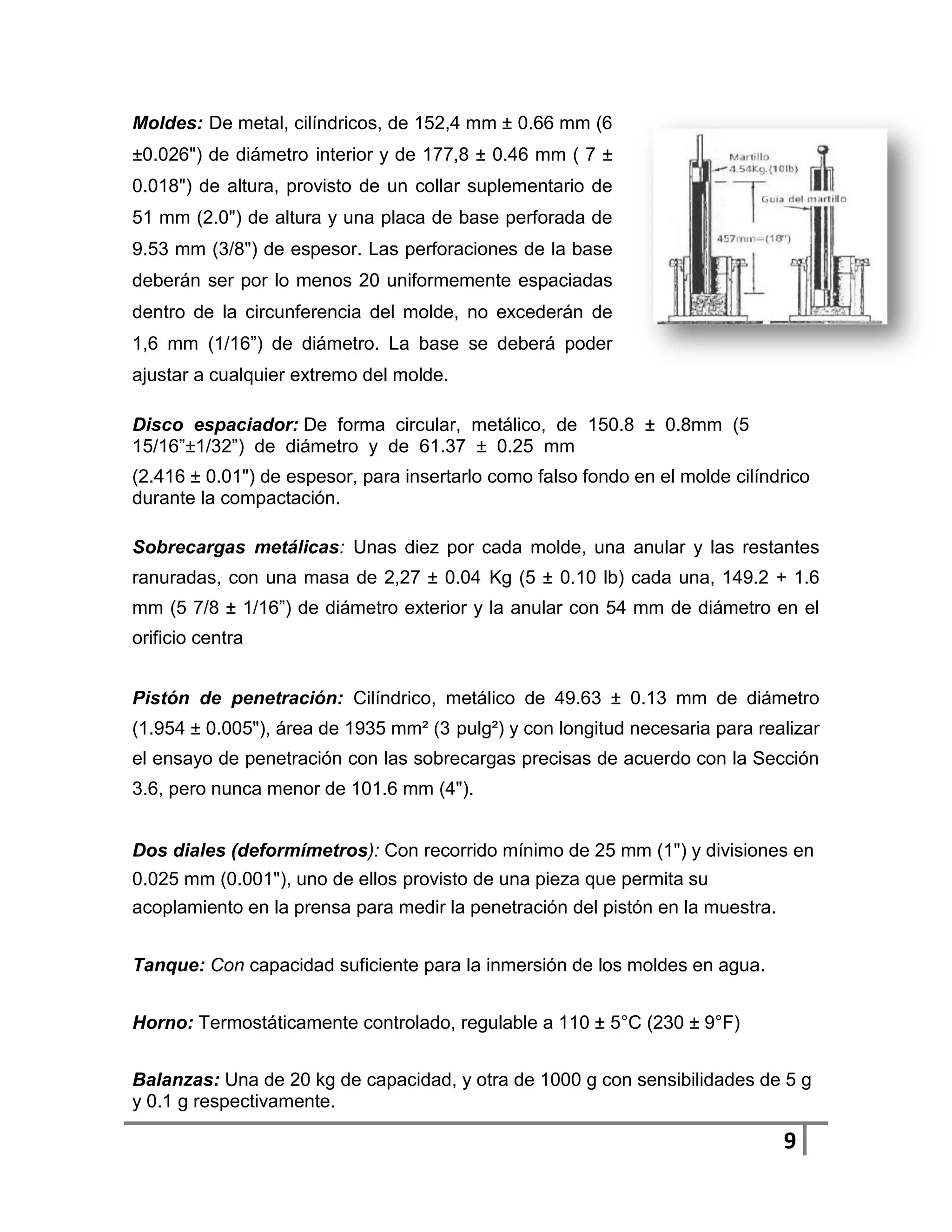 Moldes: De metal, cilíndricos, de 152,4 mm ± 0.66 mm (6
±0.026") de diámetro interior y de 177,8 ± 0.46 mm ( 7 ±
0.018") de altura, provisto de un collar suplementario de
51 mm (2.0") de altura y una placa de base perforada de
9.53 mm (3/8") de espesor. Las perforaciones de la base
deberán ser por lo menos 20 uniformemente espaciadas
dentro de la circunferencia del molde, no excederán de
1,6 mm (1/16”) de diámetro. La base se deberá poder
ajustar a cualquier extremo del molde.

Disco espaciador: De forma circular, metálico, de 150.8 ± 0.8mm (5
15/16”±1/32”) de diámetro y de 61.37 ± 0.25 mm
(2.416 ± 0.01") de espesor, para insertarlo como falso fondo en el molde cilíndrico
durante la compactación.

Sobrecargas metálicas: Unas diez por cada molde, una anular y las restantes
ranuradas, con una masa de 2,27 ± 0.04 Kg (5 ± 0.10 lb) cada una, 149.2 + 1.6
mm (5 7/8 ± 1/16”) de diámetro exterior y la anular con 54 mm de diámetro en el
orificio centra


Pistón de penetración: Cilíndrico, metálico de 49.63 ± 0.13 mm de diámetro
(1.954 ± 0.005"), área de 1935 mm² (3 pulg²) y con longitud necesaria para realizar
el ensayo de penetración con las sobrecargas precisas de acuerdo con la Sección
3.6, pero nunca menor de 101.6 mm (4").


Dos diales (deformímetros): Con recorrido mínimo de 25 mm (1") y divisiones en
0.025 mm (0.001"), uno de ellos provisto de una pieza que permita su
acoplamiento en la prensa para medir la penetración del pistón en la muestra.


Tanque: Con capacidad suficiente para la inmersión de los moldes en agua.


Horno: Termostáticamente controlado, regulable a 110 ± 5°C (230 ± 9°F)


Balanzas: Una de 20 kg de capacidad, y otra de 1000 g con sensibilidades de 5 g
y 0.1 g respectivamente.

                                                                                9
 