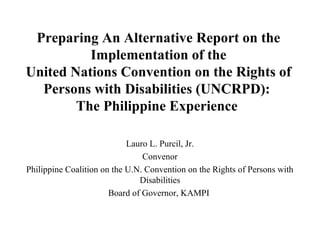 Preparing An Alternative Report on the
          Implementation of the
United Nations Convention on the Rights of
  Persons with Disabilities (UNCRPD):
        The Philippine Experience

                            Lauro L. Purcil, Jr.
                                Convenor
Philippine Coalition on the U.N. Convention on the Rights of Persons with
                               Disabilities
                       Board of Governor, KAMPI
 