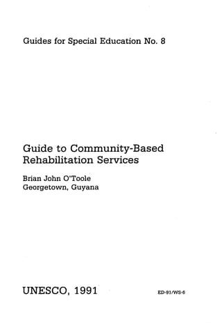 Guides for Special Education   No. 8




Guide to Community-Based
Rehabilitation Services
Brian John O’Toole
Georgetown, Guyana




UNESCO, 1991                      ED-SINVS-6
 