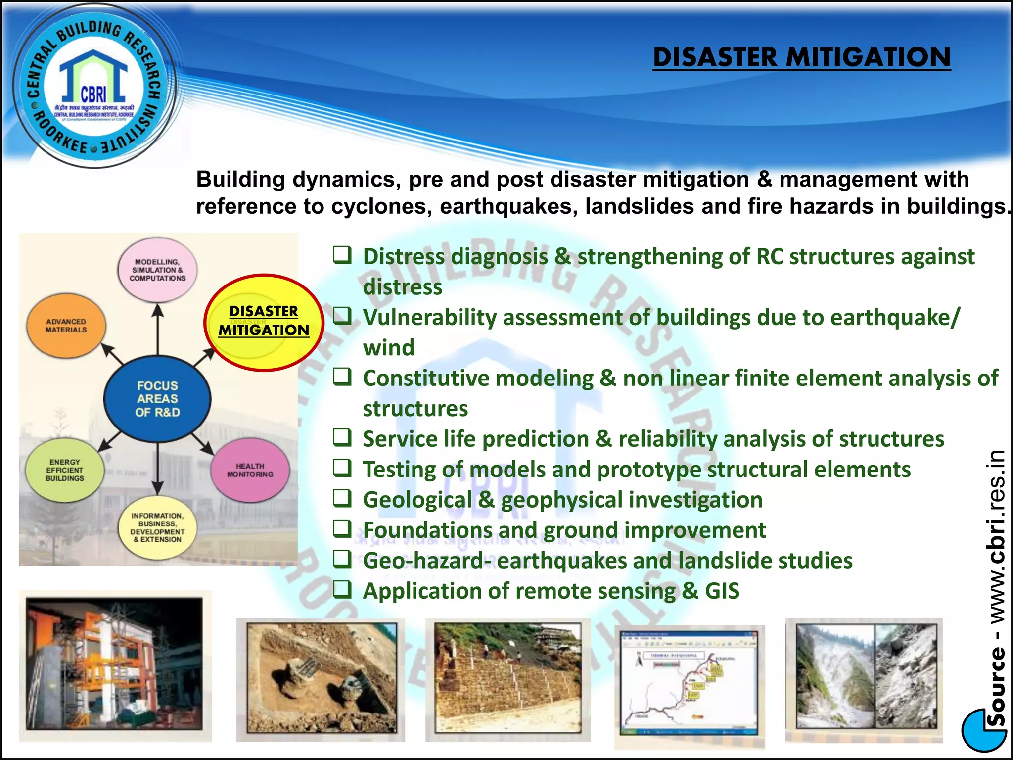 Source-www.cbri.res.in
DISASTER
MITIGATION
DISASTER MITIGATION
Building dynamics, pre and post disaster mitigation & management with
reference to cyclones, earthquakes, landslides and fire hazards in buildings.
 Distress diagnosis & strengthening of RC structures against
distress
 Vulnerability assessment of buildings due to earthquake/
wind
 Constitutive modeling & non linear finite element analysis of
structures
 Service life prediction & reliability analysis of structures
 Testing of models and prototype structural elements
 Geological & geophysical investigation
 Foundations and ground improvement
 Geo-hazard- earthquakes and landslide studies
 Application of remote sensing & GIS
 