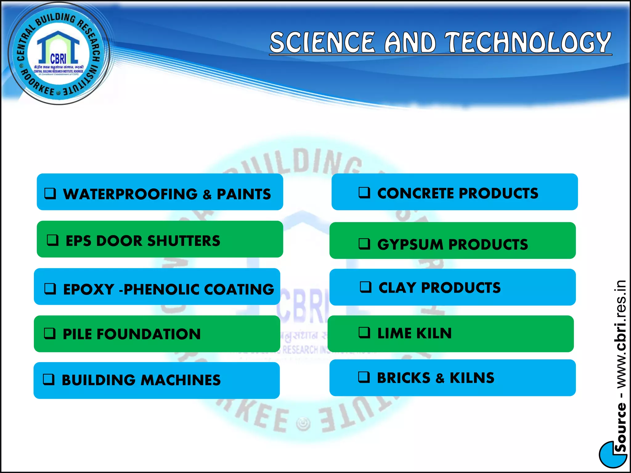 Source-www.cbri.res.in
 BUILDING MACHINES
 WATERPROOFING & PAINTS  CONCRETE PRODUCTS
 EPS DOOR SHUTTERS
 EPOXY -PHENOLIC COATING
 PILE FOUNDATION
 GYPSUM PRODUCTS
 CLAY PRODUCTS
 LIME KILN
 BRICKS & KILNS
 
