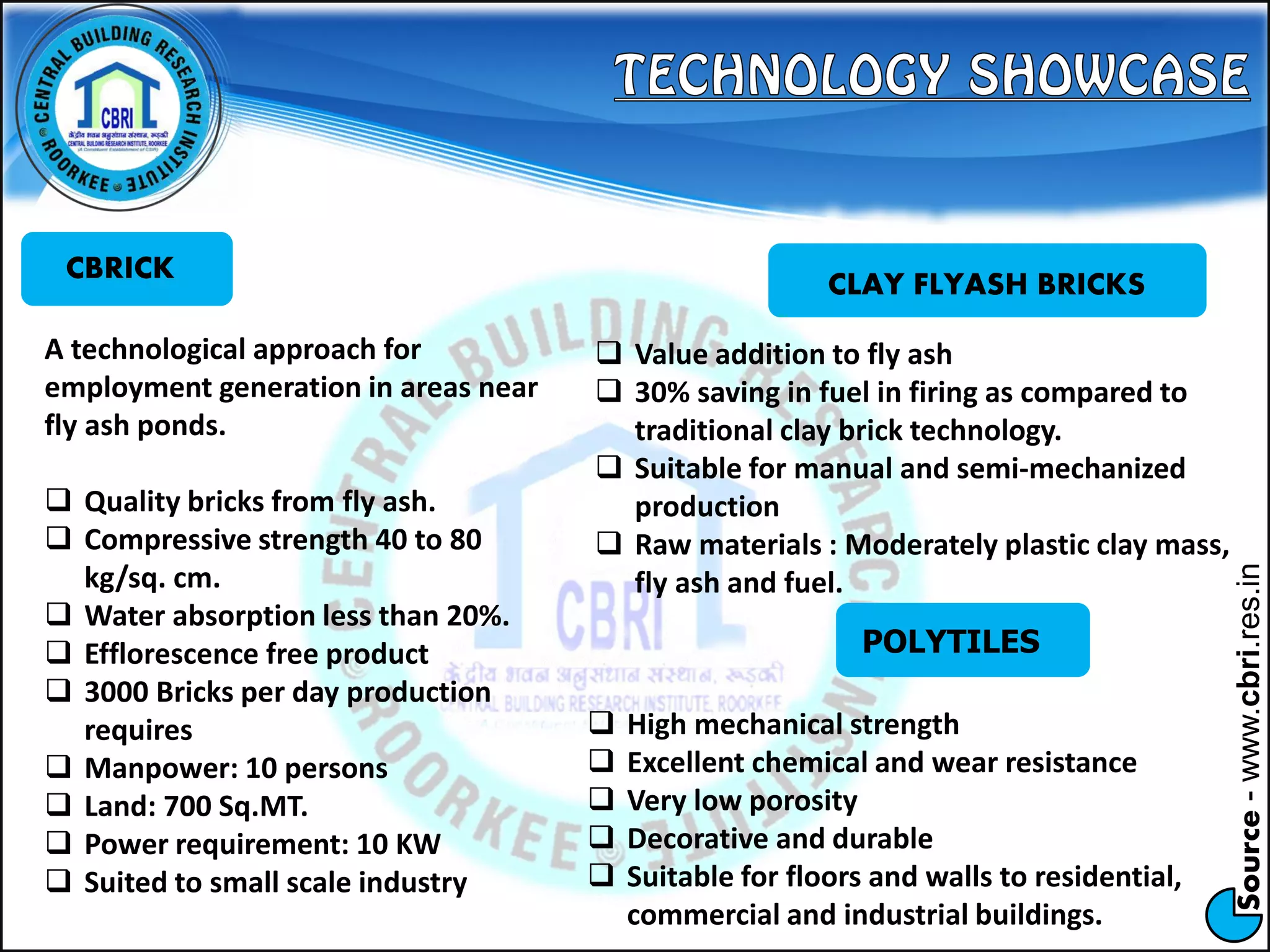 Source-www.cbri.res.in
CBRICK
A technological approach for
employment generation in areas near
fly ash ponds.
 Quality bricks from fly ash.
 Compressive strength 40 to 80
kg/sq. cm.
 Water absorption less than 20%.
 Efflorescence free product
 3000 Bricks per day production
requires
 Manpower: 10 persons
 Land: 700 Sq.MT.
 Power requirement: 10 KW
 Suited to small scale industry
CLAY FLYASH BRICKS
 Value addition to fly ash
 30% saving in fuel in firing as compared to
traditional clay brick technology.
 Suitable for manual and semi-mechanized
production
 Raw materials : Moderately plastic clay mass,
fly ash and fuel.
POLYTILES
 High mechanical strength
 Excellent chemical and wear resistance
 Very low porosity
 Decorative and durable
 Suitable for floors and walls to residential,
commercial and industrial buildings.
 