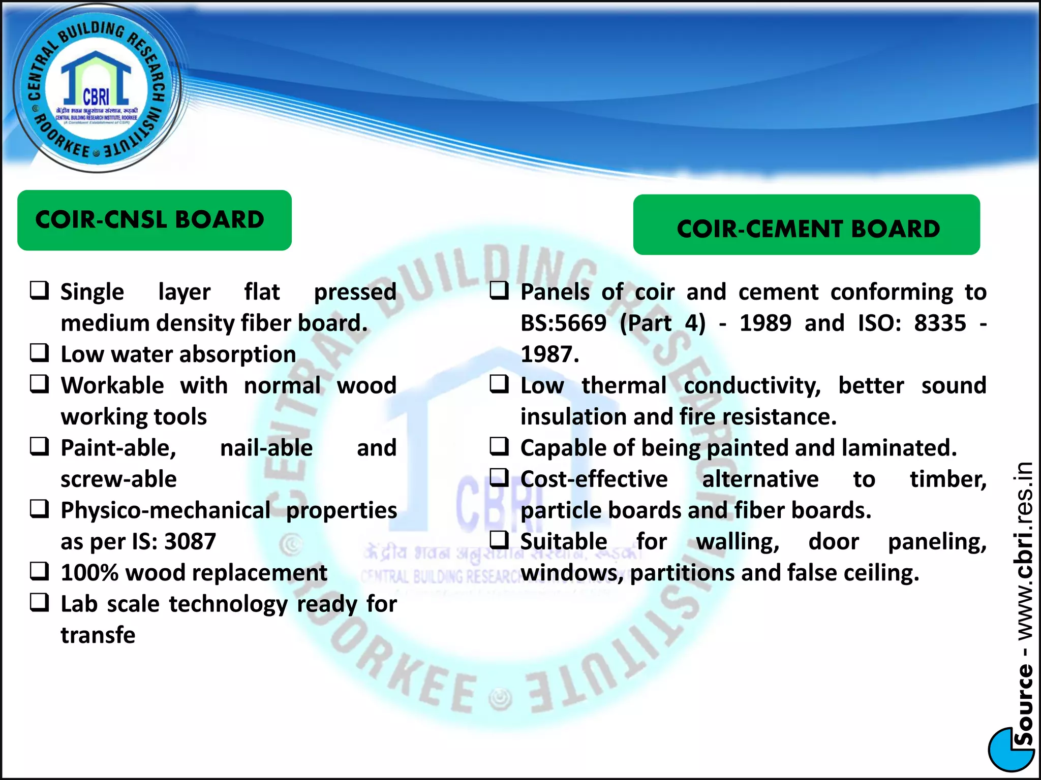 Source-www.cbri.res.in
COIR-CNSL BOARD
 Single layer flat pressed
medium density fiber board.
 Low water absorption
 Workable with normal wood
working tools
 Paint-able, nail-able and
screw-able
 Physico-mechanical properties
as per IS: 3087
 100% wood replacement
 Lab scale technology ready for
transfe
COIR-CEMENT BOARD
 Panels of coir and cement conforming to
BS:5669 (Part 4) - 1989 and ISO: 8335 -
1987.
 Low thermal conductivity, better sound
insulation and fire resistance.
 Capable of being painted and laminated.
 Cost-effective alternative to timber,
particle boards and fiber boards.
 Suitable for walling, door paneling,
windows, partitions and false ceiling.
 