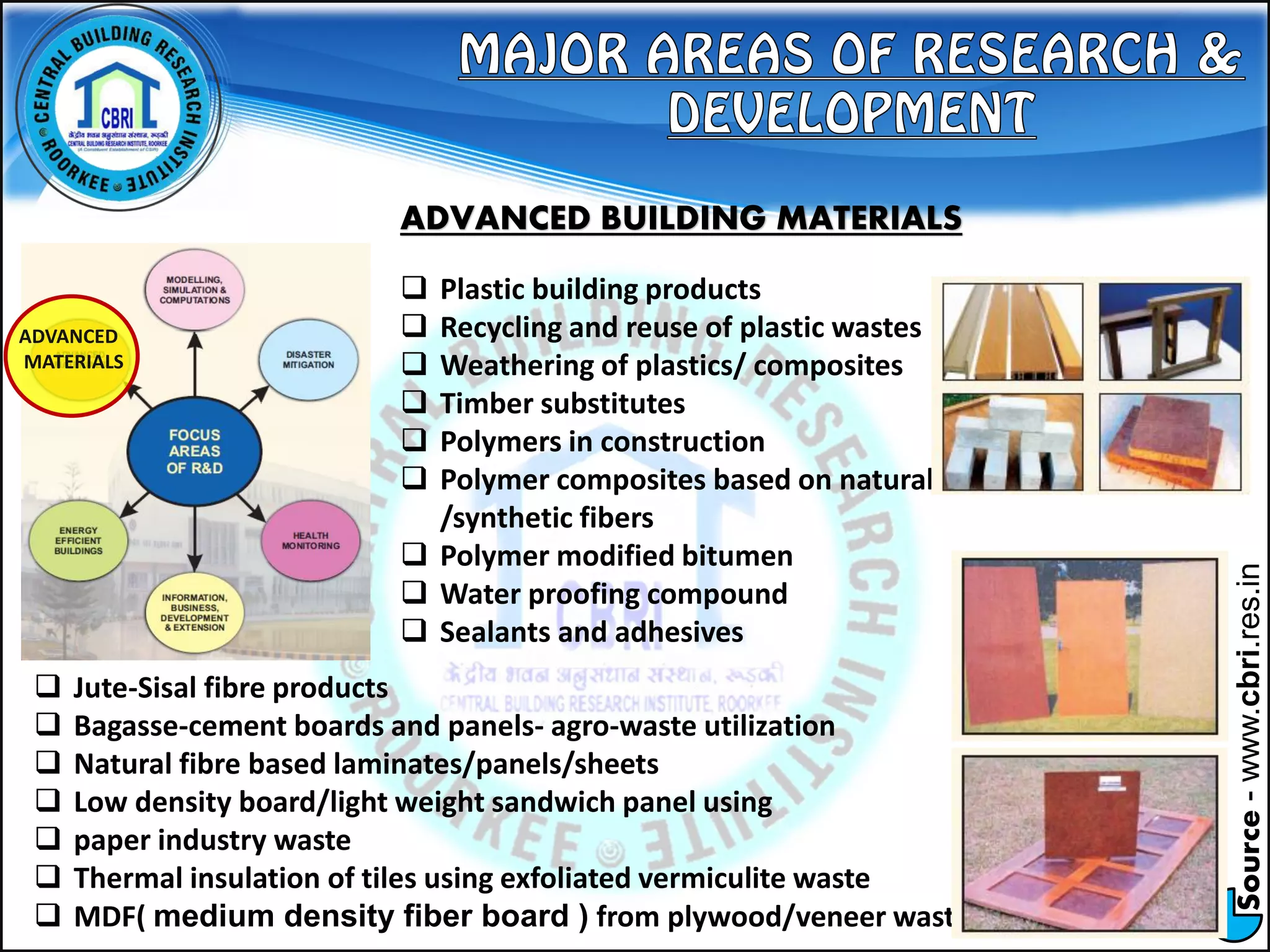 Source-www.cbri.res.in
ADVANCED
MATERIALS
ADVANCED BUILDING MATERIALS
 Plastic building products
 Recycling and reuse of plastic wastes
 Weathering of plastics/ composites
 Timber substitutes
 Polymers in construction
 Polymer composites based on natural
/synthetic fibers
 Polymer modified bitumen
 Water proofing compound
 Sealants and adhesives
 Jute-Sisal fibre products
 Bagasse-cement boards and panels- agro-waste utilization
 Natural fibre based laminates/panels/sheets
 Low density board/light weight sandwich panel using
 paper industry waste
 Thermal insulation of tiles using exfoliated vermiculite waste
 MDF( medium density fiber board ) from plywood/veneer waste
 