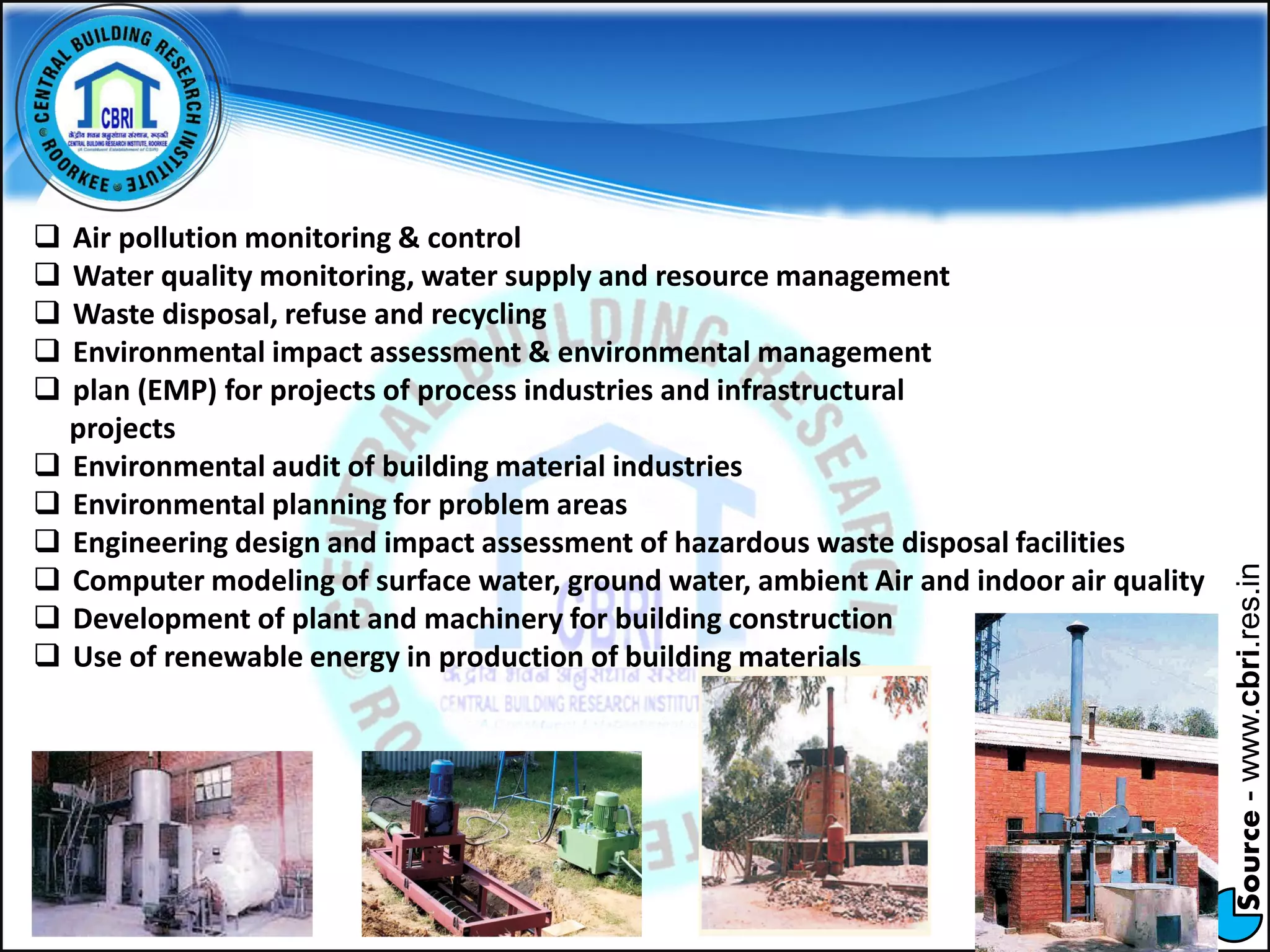 Source-www.cbri.res.in
 Air pollution monitoring & control
 Water quality monitoring, water supply and resource management
 Waste disposal, refuse and recycling
 Environmental impact assessment & environmental management
 plan (EMP) for projects of process industries and infrastructural
projects
 Environmental audit of building material industries
 Environmental planning for problem areas
 Engineering design and impact assessment of hazardous waste disposal facilities
 Computer modeling of surface water, ground water, ambient Air and indoor air quality
 Development of plant and machinery for building construction
 Use of renewable energy in production of building materials
 