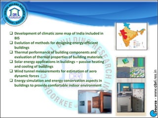 Source-www.cbri.res.in
 Development of climatic zone map of India included in
BIS
 Evolution of methods for designing energy efficient
buildings
 Thermal performance of building components and
evaluation of thermal properties of building materials
 Solar energy applications in buildings – passive heating
and cooling of buildings
 Wind tunnel measurements for estimation of aero
dynamic forces
 Energy simulation and energy conservation aspects in
buildings to provide comfortable indoor environment
 