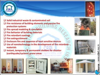 Source-www.cbri.res.in
 Solid industrial waste & contaminated soil
 Fire resistance of building elements and passive fire
protection systems
 Fire spread modeling & simulation
 Fire behavior of building materials
 Fire retardant coatings
 Fire extinguishment
 Enclosure fire and response of heat sensitive devices
 Use of nanotechnology in the development of fire retardant
materials
 Instant, temporary & permanent shelters for disaster
(earthquake/cyclone) prone areas
 