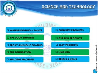 Source-www.cbri.res.in
 BUILDING MACHINES
 WATERPROOFING & PAINTS  CONCRETE PRODUCTS
 EPS DOOR SHUTTERS
 EPOXY -PHENOLIC COATING
 PILE FOUNDATION
 GYPSUM PRODUCTS
 CLAY PRODUCTS
 LIME KILN
 BRICKS & KILNS
 