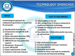 Source-www.cbri.res.in
CBRICK
A technological approach for
employment generation in areas near
fly ash ponds.
 Quality bricks from fly ash.
 Compressive strength 40 to 80
kg/sq. cm.
 Water absorption less than 20%.
 Efflorescence free product
 3000 Bricks per day production
requires
 Manpower: 10 persons
 Land: 700 Sq.MT.
 Power requirement: 10 KW
 Suited to small scale industry
CLAY FLYASH BRICKS
 Value addition to fly ash
 30% saving in fuel in firing as compared to
traditional clay brick technology.
 Suitable for manual and semi-mechanized
production
 Raw materials : Moderately plastic clay mass,
fly ash and fuel.
POLYTILES
 High mechanical strength
 Excellent chemical and wear resistance
 Very low porosity
 Decorative and durable
 Suitable for floors and walls to residential,
commercial and industrial buildings.
 