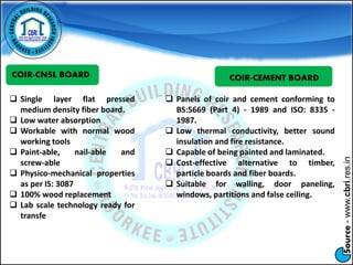Source-www.cbri.res.in
COIR-CNSL BOARD
 Single layer flat pressed
medium density fiber board.
 Low water absorption
 Workable with normal wood
working tools
 Paint-able, nail-able and
screw-able
 Physico-mechanical properties
as per IS: 3087
 100% wood replacement
 Lab scale technology ready for
transfe
COIR-CEMENT BOARD
 Panels of coir and cement conforming to
BS:5669 (Part 4) - 1989 and ISO: 8335 -
1987.
 Low thermal conductivity, better sound
insulation and fire resistance.
 Capable of being painted and laminated.
 Cost-effective alternative to timber,
particle boards and fiber boards.
 Suitable for walling, door paneling,
windows, partitions and false ceiling.
 