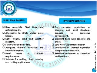 Source-www.cbri.res.in
SISALANA PANELS
 Raw materials: Sisal fiber and
polyester resin.
 Alternative to single walled press
boards.
 Light weight, rigid and weather
resistant.
 Screw-able and nail-able.
 Adequate thermal insulation and
sound absorption.
 Panel meets IS: 12406-88
requirements.
 Suitable for walling, door paneling
and roofing applications.
 For corrosion protection of
concrete and steel structures
exposed to aggressive
environment.
 Excellent bond with concrete and
sheet.
 Low water vapor transmission
 Coefficient of thermal expansion
comparable to concrete.
 Excellent resistance to chemicals
and fertilizers.
IPN-CON COATING
 