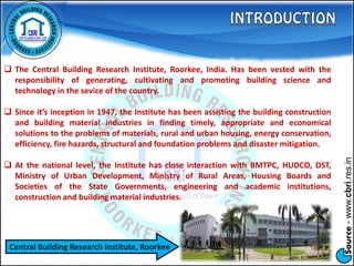 Source-www.cbri.res.in
 The Central Building Research Institute, Roorkee, India. Has been vested with the
responsibility of generating, cultivating and promoting building science and
technology in the sevice of the country.
 Since it’s inception in 1947, the Institute has been assisting the building construction
and building material industries in finding timely, appropriate and economical
solutions to the problems of materials, rural and urban housing, energy conservation,
efficiency, fire hazards, structural and foundation problems and disaster mitigation.
 At the national level, the Institute has close interaction with BMTPC, HUDCO, DST,
Ministry of Urban Development, Ministry of Rural Areas, Housing Boards and
Societies of the State Governments, engineering and academic institutions,
construction and building material industries.
Central Building Research Institute, Roorkee
 
