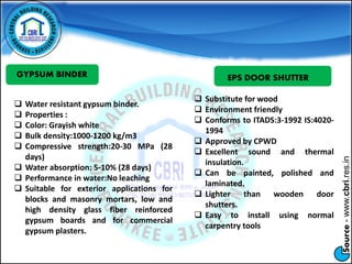 Source-www.cbri.res.in
GYPSUM BINDER
 Water resistant gypsum binder.
 Properties :
 Color: Grayish white
 Bulk density:1000-1200 kg/m3
 Compressive strength:20-30 MPa (28
days)
 Water absorption: 5-10% (28 days)
 Performance in water:No leaching
 Suitable for exterior applications for
blocks and masonry mortars, low and
high density glass fiber reinforced
gypsum boards and for commercial
gypsum plasters.
EPS DOOR SHUTTER
 Substitute for wood
 Environment friendly
 Conforms to ITADS:3-1992 IS:4020-
1994
 Approved by CPWD
 Excellent sound and thermal
insulation.
 Can be painted, polished and
laminated.
 Lighter than wooden door
shutters.
 Easy to install using normal
carpentry tools
 