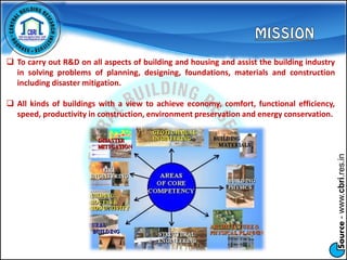 Source-www.cbri.res.in
 To carry out R&D on all aspects of building and housing and assist the building industry
in solving problems of planning, designing, foundations, materials and construction
including disaster mitigation.
 All kinds of buildings with a view to achieve economy, comfort, functional efficiency,
speed, productivity in construction, environment preservation and energy conservation.
 