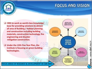 Source-www.cbri.res.in
FOCUS AREAS OF RESEARCH & DEVELOPMENT IN CSIR-BBRI
 CBRI to work as world class knowledge
base for providing solutions to almost
all area of Building / Habitat planning
and construction including building
materials, construction technology, fire
engineering and disaster
mitigation construction.
 Under the 12th Five Year Plan, the
institute is focusing on green building
technologies.
 
