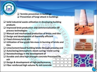 Source-www.cbri.res.in
 Termite prevention in buildings
 Prevention of fungi attack in buildings
 Solid industrial waste utilization in developing building
products
 Improved brick production and commercialization Of
process technologies
 Manual and mechanized production of bricks and tiles
 Design and development of thermally efficient
 Fixed chimney brick kiln
 Utilization of low grade bio-mass in burning of bricks and
tiles
 Lime/cement based building bricks through pressing and
 Autoclaving/atmospheric steam curing/ moist curing
 Nanotechnology in the development of
 Durable and ultra high strength concrete Processed fly
ash
 Design & development of high performance,
 Fiber reinforced high volume fly ash concrete
 