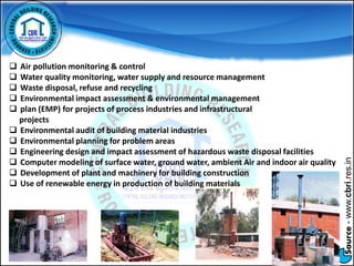 Source-www.cbri.res.in
 Air pollution monitoring & control
 Water quality monitoring, water supply and resource management
 Waste disposal, refuse and recycling
 Environmental impact assessment & environmental management
 plan (EMP) for projects of process industries and infrastructural
projects
 Environmental audit of building material industries
 Environmental planning for problem areas
 Engineering design and impact assessment of hazardous waste disposal facilities
 Computer modeling of surface water, ground water, ambient Air and indoor air quality
 Development of plant and machinery for building construction
 Use of renewable energy in production of building materials
 