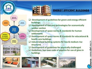 Source-www.cbri.res.in
ENERGY
EFFICIENT
BUILDINGS
ENERGY EFFICIENT BUILDINGS
 ·Development of guidelines for green and energy efficient
buildings
 Development of low cost technologies for economically
weaker section
 Development of space norms & standards for human
settlements
 Development of space norms & standards for educational &
health care buildings
 Industrialized building systems for low & medium rise
structures
 Development of guidelines for physically challenged
 Guidelines, bye-laws code of practice for use of glass in
buildings
 