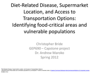 Diet-Related Disease, Supermarket
                        Location, and Access to
                       Transportation Options:
                  Identifying food-critical areas and
                        vulnerable populations

                                                           Christopher Bride
                                                       GEP690 – Capstone project
                                                          Dr. Andrew Maroko
                                                              Spring 2012

Diet-Related Disease, Supermarket Location, and Access to Transportation Options:
Identifying food-critical areas and vulnerable populations by Christopher P. Bride is licensed under a Creative Commons Attribution-NonCommercial-NoDerivs 3.0 Unported License.
© 2012 C.Bride
 