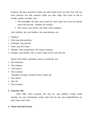 Keputusan nilai dapat menyatakan berguna atau tidak berguna benar atau tidak benar baik atau
buruk manusiawi atau tidak manusiawi religius atau tidak religius Oleh karena itu nilai itu
memiliki polaritas dan hirarki yaitu :
1. Nilai menampilkan diri dalam aspek positif dan aspek negatif yang sesuai atau polaritas
seperti baik dan buruk , keindahan dan kejelekan.
2. Nilai tersusun secara hirarkis yaitu hirarki urutan pentingnya.
Ada 6 klasifikasi nilai yaitu klasifikasi nilai yang didasarkan atas :
1. Pengakuan
2. Objek yang dipermasalahkan
3. Keuntungan yang diperoleh
4. Tujuan yang akan dicapai
5. Hubungan antara pengembangan nilai dengan keuntungan.
6. Hubungan yang dihasilkan nilai itu sendiri dengan hal lain yang lebih baik.
Menurut Max Scheller menyebutkan hierarki tersebutterdiri dari :
1. Nilai kenikmatan
2. Nilai kehidupan
3. Nilai kejiwaan
4. Nilai kerohanian.
Sedangkan Notonegoro membagi hierarki menjadi tiga :
1. Nilai material
2. Nilai vital
3. Nilai kerohanian
5. Pengertian Nilai
Dapat dilihat bahwa pengertian nilai yang ada yang melihatnya Sebagai kondisi
psikologis ada yang memandangnya sebagai objek ideal ada juga yang mengklasifikasikan nya
mirip dengan status benda.
6. Makna Nilai Bagi Manusia.
 
