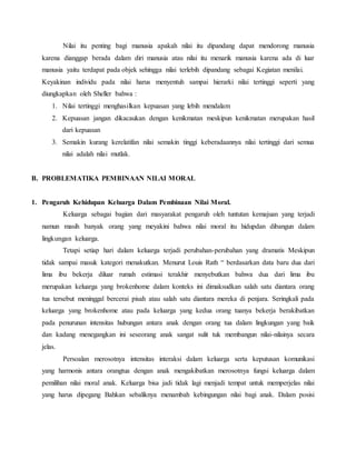 Nilai itu penting bagi manusia apakah nilai itu dipandang dapat mendorong manusia
karena dianggap berada dalam diri manusia atau nilai itu menarik manusia karena ada di luar
manusia yaitu terdapat pada objek sehingga nilai terlebih dipandang sebagai Kegiatan menilai.
Keyakinan individu pada nilai harus menyentuh sampai hierarki nilai tertinggi seperti yang
diungkapkan oleh Sheller bahwa :
1. Nilai tertinggi menghasilkan kepuasan yang lebih mendalam
2. Kepuasan jangan dikacaukan dengan kenikmatan meskipun kenikmatan merupakan hasil
dari kepuasan
3. Semakin kurang kerelatifan nilai semakin tinggi keberadaannya nilai tertinggi dari semua
nilai adalah nilai mutlak.
B. PROBLEMATIKA PEMBINAAN NILAI MORAL
1. Pengaruh Kehidupan Keluarga Dalam Pembinaan Nilai Moral.
Keluarga sebagai bagian dari masyarakat pengaruh oleh tuntutan kemajuan yang terjadi
namun masih banyak orang yang meyakini bahwa nilai moral itu hidupdan dibangun dalam
lingkungan keluarga.
Tetapi setiap hari dalam keluarga terjadi perubahan-perubahan yang dramatis Meskipun
tidak sampai masuk kategori menakutkan. Menurut Louis Rath “ berdasarkan data baru dua dari
lima ibu bekerja diluar rumah estimasi terakhir menyebutkan bahwa dua dari lima ibu
merupakan keluarga yang brokenhome dalam konteks ini dimaksudkan salah satu diantara orang
tua tersebut meninggal bercerai pisah atau salah satu diantara mereka di penjara. Seringkali pada
keluarga yang brokenhome atau pada keluarga yang kedua orang tuanya bekerja berakibatkan
pada penurunan intensitas hubungan antara anak dengan orang tua dalam lingkungan yang baik
dan kadang menegangkan ini seseorang anak sangat sulit tuk membangun nilai-nilainya secara
jelas.
Persoalan merosotnya intensitas interaksi dalam keluarga serta keputusan komunikasi
yang harmonis antara orangtua dengan anak mengakibatkan merosotnya fungsi keluarga dalam
pemilihan nilai moral anak. Keluarga bisa jadi tidak lagi menjadi tempat untuk memperjelas nilai
yang harus dipegang Bahkan sebaliknya menambah kebingungan nilai bagi anak. Dalam posisi
 