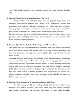 seperti inilah institusi pendidikan perlu memfasilitasi peserta didik untuk melakukan klarifikasi
nilai.
2. Pengaruh Teman Sebaya Terhadap Pembinaan Nilai Moral.
Sebagai makhluk sosial anak pasti punya teman dan pergaulan dengan teman akan
menambah perbendaharaan informasi yang akhirnya akan mempengaruhi berbagai jenis
kepercayaan yang dimilikinya. Kumpulan kepercayaan yang dimiliki anak akan membentuk
sikap yang dapat mendorong untuk memilih atau menolak sesuatu. Sikap-sikap yang mengkristal
pada diri Anda akan menjadi nilai dan nilai tersebut akan berpengaruh pada perilakunya.
Persoalan nilai mana yang akan menjadi keyakinan individu tertentu diperlukan adanya upaya
pendidikan untuk membimbing mereka keluar dari kebingungan nilai serta menemukan nilai
Hakiki yang harus menjadi pegangannya.
3. Pengaruh Figur Otoritas Terhadap Perkembangan Nilai Moral Individu.
Jika seorang anak atau remaja mengungkapkan kebingungan maka dapat diprediksi reaksi orang
tua tersebut langsung maupun tidak langsung orang dewasa akan berusaha menunjukkan jalan
mana yang paling bijak dan paling benar atau menunjukkan jalan yang baik bagi anak atau
remaja tersebut.
Anak-anak diharuskan yogotti anjuran yang disarankan mereka juga harus mengerti harapan atau
aspirasi yang dimiliki orang tua. Masyarakat sandungan untuk menganggap bahwa keyakinan
orang dewasa tetap harus dipertahankan Ana harus memiliki air seperti akhirannya dengan orang
dewasa tidak berupaya mengurangi kebingungan nilai anak Bahkan sebaliknya menambah
jumlah pilihan nilai yang menimbulkan Tingginya tingkat kebingungan dan ketidakjelasan nilai
bagi anak. Dalam kondisi ini lembaga pendidikan perlu mengupayakan agar peserta didik
maupun menemukan nilai dirinya tanpa harus bertentangan dengan nilai-nilai yang hidup dan
berkembang di masyarakat.
4. Pengaruh Media Komunikasi Terhadap Perkembangan Nilai Moral.
Jika nilai memang mewakili cara pandang terhadap kehidupan atau memberi arahan
kehidupan serta membuat perubahan dalam hidup seperti orang tentu berharap pentingnya
memperhatikan perkembangan nilai anak-anak Oleh karena itu dalam media komunikasi
 