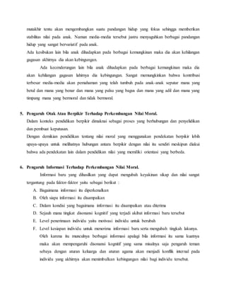 mutakhir tentu akan mengembangkan suatu pandangan hidup yang fokus sehingga memberikan
stabilitas nilai pada anak. Namun media-media tersebut justru menyuguhkan berbagai pandangan
hidup yang sangat bervariatif pada anak.
Ada kesibukan lain bila anak dihadapkan pada berbagai kemungkinan maka dia akan kehilangan
gagasan akhirnya dia akan kebingungan.
Ada kecenderungan lain bila anak dihadapkan pada berbagai kemungkinan maka dia
akan kehilangan gagasan lahirnya dia kebingungan. Sangat memungkinkan bahwa kontribusi
terbesar media-media akan pemahaman yang telah tumbuh pada anak-anak seputar mana yang
betul dan mana yang benar dan mana yang palsu yang bagus dan mana yang adil dan mana yang
timpang mana yang bermoral dan tidak bermoral.
5. Pengaruh Otak Atau Berpikir Terhadap Perkembangan Nilai Moral.
Dalam konteks pendidikan berpikir dimaknai sebagai proses yang berhubungan dan penyelidikan
dan pembuat keputusan.
Dengan demikian pendidikan tentang nilai moral yang menggunakan pendekatan berpikir lebih
upaya-upaya untuk melihatnya hubungan antara berpikir dengan nilai itu sendiri meskipun diakui
bahwa ada pendekatan lain dalam pendidikan nilai yang memiliki orientasi yang berbeda.
6. Pengaruh Informasi Terhadap Perkembangan Nilai Moral.
Informasi baru yang dihasilkan yang dapat mengubah keyakinan sikap dan nilai sangat
tergantung pada faktor-faktor yaitu sebagai berikut :
A. Bagaimana informasi itu diperkenalkan
B. Oleh siapa informasi itu disampaikan
C. Dalam kondisi yang bagaimana informasi itu disampaikan atau diterima
D. Sejauh mana tingkat disonansi kognitif yang terjadi akibat informasi baru tersebut
E. Level penerimaan individu yaitu motivasi individu untuk berubah
F. Level kesiapan individu untuk menerima informasi baru serta mengubah tingkah lakunya.
Oleh karena itu munculnya berbagai informasi apalagi bila informasi itu sama kuatnya
maka akan mempengaruhi disonansi kognitif yang sama misalnya saja pengaruh teman
sebaya dengan aturan keluarga dan aturan agama akan menjadi konflik internal pada
individu yang akhirnya akan menimbulkan kebingungan nilai bagi individu tersebut.
 