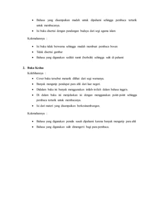  Bahasa yang disampaikan mudah untuk dipahami sehingga pembaca tertarik
untuk membacanya.
 Isi buku disertai dengan pandangan budaya dari segi agama islam
Kelemahannya :
 Isi buku tidak berwarna sehingga mudah membuat pembaca bosan
 Tidak disertai gambar
 Bahasa yang digunakan sedikit rumit (berbelit) sehingga sulit di pahami
2. Buku Kedua
Kelebihannya :
 Cover buku tersebut menarik dilihat dari segi warnanya.
 Banyak mengutip pendapat para ahli dari luar negeri.
 Didalam buku ini banyak menggunakan istilah-istilah dalam bahasa inggris.
 Di dalam buku ini menjelaskan isi dengan menggunakan point-point sehingga
pembaca tertarik untuk membacanya.
 Isi dari materi yang disampaikan berkesinambungan.
Kelemahannya :
 Bahasa yang digunakan penulis susah dipahami karena banyak mengutip para ahli
 Bahasa yang digunakan sulit dimengerti bagi para pembaca.
 