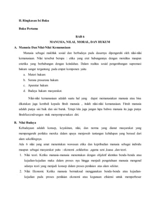 II. Ringkasan Isi Buku
Buku Pertama
BAB 6
MANUSIA, NILAI, MORAL, DAN HUKUM
A. Manusia Dan Nilai-Nilai Kemanusiaan
Manusia sebagai makhluk sosial dan berbudaya pada dasarnya dipengaruhi oleh nilai-nilai
kemanusiaan. Nilai tersebut berupa : etika yang erat hubungannya dengan moralitas maupun
estetika yang berhubungan dengan keindahan. Dalam realitas sosial pengembangan supremasi
hukum sangat tergantung pada empat komponen yaitu
a. Materi hukum
b. Sarana prasarana hukum
c. Aparatur hukum
d. Budaya hukum masyarakat.
Nilai-nilai kemanusiaan adalah suatu hal yang dapat memanusiakan manusia atau bisa
dikatakan juga kembali kepada fitrah manusia , itulah nilai-nilai kemanusiaan. Fitrah manusia
adalah punya sisi baik dan sisi buruk. Tetapi kita juga jangan lupa bahwa manusia itu juga punya
fitrah/kecendrungan ntuk menyempurnakan diri.
B. Nilai Budaya
Kebudayaan adalah konsep, keyakinan, nilai, dan norma yang dianut masyarakat yang
mempengaruhi perilaku mereka dalam upaya menjawab tantangan kehidupan yang berasal dari
alam sekelilingnya.
Ada 6 nilai yang amat menentukan wawasan etika dan kepribadian manusia sebagai individu
maupun sebagai masyarakat yaitu : ekonomi ,solidaritas ,agama seni ,kuasa ,dan teori.
1. Nilai teori. Ketika manusia-manusia menentukan dengan objektif identitas benda-benda atau
kejadian-kejadian maka dalam proses nya hingga menjadi pengetahuan manusia mengenal
adanya teori yang menjadi konsep dalam proses penilaian atas alam sekitar.
2. Nilai Ekonomi. Ketika manusia bermaksud menggunakan benda-benda atau kejadian-
kejadian pada proses penilaian ekonomi atau kegunaan efisiensi untuk memperbesar
 