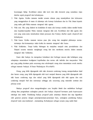 kesenangan hidup. Kombinasi antara nilai teori dan nilai ekonomi yang senantiasa maju
disebut aspek progresif dari kebudayaan.
3. Nilai Agama. Ketika manusia menilai sesuatu rahasia yang menakjubkan dan kebesaran
yang menggetarkan di mana di dalamnya ada konsep kekudusan dan ke Pak Jiman kepada
yang maha gaib Maka manusia mengenal nilai agama.
4. Nilai seni. Jika yang dialami itu keindahan di mana ada konsep estetika dalam menilai benda
atau kejadian-kejadian Maka manusia mengenai nilai seni. Kombinasi dari nilai agama dan
seni yang sama-sama menekankan intuisi perasaan dan Fantasy disebut aspek ekspresif dari
kebudayaan.
5. Nilai kuasa. Ketika manusia merasa puas jika orang lain mengikuti pikirannya norma-
normanya dan kemauannya maka ketika itu manusia mengenal nilai kuasa.
6. Nilai Solidaritas. Tetapi ketika hubungan itu menjelma menjadi cinta persahabatan dan
Simpati sesama manusia menghargai orang lain dan membantu mereka dalam manusia
mengenal nilai Solidaritas.
Enam nilai budaya itu merupakan kristalisasi dari berbagai macam nilai kehidupan yang
selanjutnya menentukan konfigurasi kepribadian dan norma etik individu dan masyarakat. Nilai
apa yang paling dominan pada seseorang atau sekelompok orang akan menentukan sosok mereka
sebagai manusia budaya( Al Insan Madaniyyun Bi at thab'i)
Orang yang lebih dipengaruhi oleh nilai ekonomi cenderung kurang memperhatikan halal
dan haram orang yang lebih dipengaruhi oleh teori menjadi ilmuwan yang lebih dipengaruhi oleh
nilai kuasa cenderung tega dan nekad yang lebih dipengaruhi oleh nilai agama dan seni
cenderung menjadi Sufi dan seterusnya sehingga ada seseorang yang materialis seniman dan
pekerja sosial.
Budaya progresif akan mengembangkan cara berpikir ilmiah dan melahirkan berbagai
cabang ilmu pengetahuan sedangkan puncak dari budaya ekspresif bermuara pada kepercayaan
mitologis dan mistik. Pendukung budaya progresif pada umumnya dinamis dan siap digantikan
oleh generasi penerus dengan penempenemuan-penemuan baru, sedangkan pendukung budaya
ekspresif statis atau tradisional , memandang Kebudayaan sebagai sesuatu yang sudah final.
 