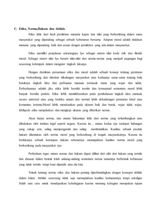 C. Etika, Norma,Hukum dan Akhlak
Etika lahir dari hasil pemikiran manusia kapas tata nilai yang berkembang dalam suatu
masyarakat yang dipandang sebagai sebuah kebenaran bersama. Adapun moral adalah tindakan
manusia yang dipandang baik dan sesuai dengan pemikiran yang ada dalam masyarakat.
Etika memiliki penjelasan sekurangnya Iya sebagai sistem nilai kode etik dan filsafat
moral. Sebagai sistem nilai Iya berarti nilai-nilai dan norma-norma yang menjadi pegangan bagi
seseorang kelompok dalam mengatur tingkah lakunya.
Dengan demikian persamaan etika dan moral adalah sebuah konsep tentang peraturan
yang berkembang dan diterima dikalangan masyarakat atau keduanya sama-sama tentang baik
buruknya tingkah laku dan perbuatan manusia termasuk mana yang wajar dan tidak.
Perbedaannya adalah jika etika lebih bersifat teoritis dan konseptual sementara moral lebih
banyak bersifat praktis. Etika lebih menitikberatkan pada pembahasan tingkah laku manusia
secara universal atau yang berlaku umum dan normal lebih dekatdengan peraturan lokal atau
komunitas tertentu.Moral lebih menekankan pada ukuran baik dan buruk, wajar tidak wajar,
lebihjauh etika menjelaskan dan mengkaji ukuran yang diberikan norma.
Akan hanya norma, tata aturan hukumnya lahir dari norma yang terlambangkan atau
dibakukan oleh institusi legal seperti negara. Karena itu , antara kedua nya terdapat hubungan
yang cukup erat, saling mempengaruhi dan saling membutuhkan. Kualitas sebuah produk
hukum ditentukan oleh norma moral yang berkembang di tengah masyarakatnya. Karena itu
berlakunya sebuah ketetapan hukum sebenarnya menunjukkan kualitas norma moral yang
berkembang pada masyarakat nya.
Perbedaan tegas antara norma dan hukum dapat dilihat dari sifat dari hukum yang tertulis
dan disusun dalam bentuk kitab undang-undang sementara norma umumnya berbentuk kebiasaan
yang tidak tertulis tetapi kuat dipatuhi atau dia kini.
Telaah tentang norma etika dan hukum penting diperbandingkan dengan konsepsi akhlak
dalam Islam. Akhlak seseorang tidak saja menunjukkan kualitas keimanannya tetapi sekaligus
Salah satu cara untuk mendapatkan kebahagiaan karena memang kebagian merupakan tujuan
 
