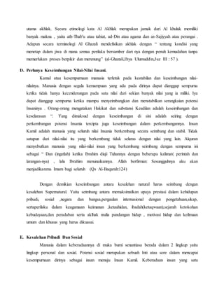 utama akhlak. Secara etimologi kata Al Akhlak merupakan jamak dari Al khuluk memiliki
banyak makna , yaitu ath-Thab'u atau tabiat, ad-Din atau agama dan as-Sajiyyah atau perangai .
Adapun secara terminologi Al Ghazali mendefisikan akhlak dengan “ tentang kondisi yang
menetap dalam jiwa di mana semua perilaku bersumber dari nya dengan penuh kemudahan tanpa
memerlukan proses berpikir dan merenung” (al-Ghazali,Ihya Ulumuddin,Juz III : 57 ).
D. Perlunya Keseimbangan Nilai-Nilai Insani.
Kamal atau kesempurnaan manusia terletak pada kestabilan dan keseimbangan nilai-
nilainya. Manusia dengan segala kemampuan yang ada pada dirinya dapat dianggap sempurna
ketika tidak hanya kecenderungan pada satu nilai dari sekian banyak nilai yang ia miliki. Iya
dapat dianggap sempurna ketika mampu menyeimbangkan dan menstabilkan serangkaian potensi
Insaninya . Orang-orang mengatakan Hakikat dan substansi Keadilan adalah keseimbangan dan
keselarasan “. Yang dimaksud dengan keseimbangan di sini adalah seiring dengan
perkembangan potensi Insania tercipta juga keseimbangan dalam perkembangannya. Insan
Kamil adalah manusia yang seluruh nilai Insania berkembang secara seimbang dan stabil. Tidak
satupun dari nilai-nilai itu yang berkembang tidak selaras dengan nilai yang lain. Alquran
menyebutkan manusia yang nilai-nilai insan yang berkembang seimbang dengan sempurna ini
sebagai “ Dan (ingatlah) ketika Ibrahim diuji Tuhannya dengan beberapa kalimat( perintah dan
larangan-nya) , lalu Ibrahim menunaikannya. Allah berfirman: Sesungguhnya aku akan
menjadikanmu Imam bagi seluruh (Qs Al-Baqarah:124)
Dengan demikian keseimbangan antara kesalehan natural harus seimbang dengan
kesalehan Supernatural. Yaitu seimbang antara memaksimalkan upaya prestasi dalam kehidupan
pribadi, sosial ,negara dan bangsa,pergaulan internasional dengan pengetahuan,sikap,
sertaperilaku dalam keagamaan keimanan ,ketauhidan, ibadah(ketaqwaan),sejarah ketokohan
kebudayaan,dan peradaban serta aklhak mulia pandangan hidup , motivasi hidup dan keilmuan
umum dan khusus yang harus dikuasai.
E. Kesalehan Pribadi Dan Sosial
Manusia dalam keberadaannya di muka bumi senantiasa berada dalam 2 lingkup yaitu
lingkup personal dan sosial. Potensi sosial merupakan sebuah Inti atau sore dalam mencapai
kesempurnaan dirinya sebagai insan menuju Insan Kamil. Keberadaan insan yang satu
 