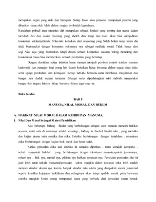 merupakan organ yang unik dan beragam. Setiap Insan atau personal mempunyai potensi yang
diberikan sama oleh Allah dalam rangka beribadah kepadanya.
Kesalehan pribadi atau integritas diri merupakan sebuah fondasi yang penting dan utama dalam
merubah diri dan sosial. Seorang yang sholeh dan teruji dan kuat akan bisa menjadikan
komunitas sekitarnyaSaleh. Nilai-nilai kebaikan dari seseorang yang Saleh belum teruji kalau dia
tidak berinteraksi dengan komunitas sekitarnya nya sebagai makhluk sosial. Tidak hanya dari
segi Nilai saja yang disebarkan tetapi dalam sebuah komunitas suasana tolong menolong dan
komunikasi biasa bisa memberikan sebuah perubahan yang bertahap.
Dengan demikian setiap individu harus mampu menjadi pemberi contoh teladan panutan
karismatik dan pengajar bagi orang lain dalam kebaikan hidup bersama dalam segala suka duka
serta upaya perubahan dan kemajuan. Setiap individu bersama-sama membawa masyarakat dan
bangsa nya duduk sejajar terutama dihargai serta diperhitungkan oleh individu masyarakat
bangsa dari negara lainnya hidup bersama dalam jagat raya ini.
Buku Kedua
BAB 5
MANUSIA, NILAI, MORAL, DAN HUKUM
A. HAKIKAT NILAI MORAL DALAM KEHIDUPAN MANUSIA.
1. Nilai Dan Moral Sebagai Materi Pendidikan
Ada beberapa bidang filsafat yang berhubungan dengan cara manusia mencari hakikat
sesuatu, salah satu di antaranya adalah sosiologi , bidang ini disebut filsafat nilai , yang memiliki
dua kajian utama yaitu estetika dan etika. Estetika berhubungan dengan keindahan , sementara
etika berhubungan dengan kajian baik buruk dan benar salah.
Ketika persoalan etika dan estetika ini semakin diperluas , tentu semakin kompleks ,
sebab menyentuh hal-hal yang berhubungan dengan eksistensi manusia,apakah jasmaninya,
rohani nya , fisik nya, mental nya, pikiran nya bahkan perasaan nya. Persoalan-persoalan nilai ini
jauh lebih rumit tatkala menyentuhpersoalan selera mungkin dalam kawasan etika lebih mudah
mencari standar ukuran nya karena banyak standar nilai estetis yang disepakati secara yuniversal
seperti keadilan kejujuran keikhlasan dan sebagainya akan tetapi apabila masuk pada kawasan
estetika mungkin Setiap orang mempunyai suara yang berbeda dari persoalan warna bentuk
 