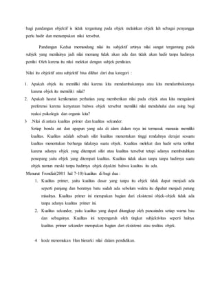 bagi pandangan objektif is tidak tergantung pada objek melainkan objek lah sebagai penyangga
perlu hadir dan menampakan nilai tersebut.
Pandangan Kedua memandang nilai itu subjektif artinya nilai sangat tergantung pada
subjek yang menilainya jadi nilai memang tidak akan ada dan tidak akan hadir tanpa hadirnya
penilai Oleh karena itu nilai melekat dengan subjek penilaian.
Nilai itu objektif atau subjektif bisa dilihat dari dua kategori :
1. Apakah objek itu memiliki nilai karena kita mendambakannya atau kita mendambakannya
karena objek itu memiliki nilai?
2. Apakah hasrat kenikmatan perhatian yang memberikan nilai pada objek atau kita mengalami
preferensi karena kenyataan bahwa objek tersebut memiliki nilai mendahului dan asing bagi
reaksi psikologis dan organis kita?
3 .Nilai di antara kualitas primer dan kualitas sekunder.
Setiap benda zat dan apapun yang ada di alam dalam raya ini termasuk manusia memiliki
kualitas. Kualitas adalah sebuah sifat kualitas menentukan tinggi rendahnya derajat sesuatu
kualitas menentukan berharga tidaknya suatu objek. Kualitas melekat dan hadir serta terlihat
karena adanya objek yang ditempati sifat atau kualitas tersebut tetapi adanya membutuhkan
penopang yaitu objek yang ditempati kualitas. Kualitas tidak akan tanpa tanpa hadirnya suatu
objek namun meski tanpa hadirnya objek diyakini bahwa kualitas itu ada.
Menurut Frondizi(2001 hal 7-10) kualitas di bagi dua :
1. Kualitas primer, yaitu kualitas dasar yang tanpa itu objek tidak dapat menjadi ada
seperti panjang dan beratnya batu sudah ada sebelum waktu itu dipahat menjadi patung
misalnya. Kualitas primer ini merupakan bagian dari eksistensi objek-objek tidak ada
tanpa adanya kualitas primer ini.
2. Kualitas sekunder, yaitu kualitas yang dapat ditangkap oleh pancaindra setiap warna bau
dan sebagainya. Kualitas ini terpengaruh oleh tingkat subjektivitas seperti halnya
kualitas primer sekunder merupakan bagian dari eksistensi atau realitas objek.
4 kode menemukan Han hierarki nilai dalam pendidikan.
 
