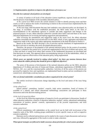 100
3.4 Implementation of policies to improve the effectiveness of resource use
Describe how national school policies are developed.
A variety of entities at all levels of the education system (republican, regional, local) are involved
into the process of development of the secondary education policy.
At the central level MES reviews the current situation in order to identify pressing issues and their
extent, as well as analyzes the results of monitoring in relation to the reviewed issues implemented by the
oblast education authorities.
At the next stage, draft documents that may later underpin a new education policy are developed. At
this stage, in accordance with the established procedure, the MES sends letters in the form of
recommendations to the subordinate agencies to consider and make suggestions and changes to the
proposed projects. In turn, oblast education authorities consider these letters and send them to the rayon
education departments for reviewing and making suggestions and amendments.
After reviewing the amendments and suggestions made at the rayon level, the oblast education
authorities consolidate the data received and send it to the MES, which, in turn, aggregates and studies the
suggestions made in the regions and makes appropriate amendments to the draft document to finalize it.
Based on the results, the MES develops a list of activities and the timeframe of implementation of
the above activities to introduce the newly developed education policy.
Therefore, the process of development of the national education policy for the system of secondary
education is initiated at the central level, revised and supplemented at the level of oblasts and rayons, and
is then sent back to central level where final versions of the fundamental documents are developed and
final decisions are made. This approach allows accommodating interests of all the stakeholders, which, in
turn, greatly improves effectiveness of the education policy being implemented.
Which actors are typically involved in setting school policy? Are there any tensions between these
actors about the relative priority that should be given to different objectives?
The actors of the process of development of the national education policy are the MES, education
departments of 14 oblasts and cities of Astana and Almaty, subordinate organizations of MESRK (NAE,
NCESA, IAC, etc.) and the concerned public authorities. Activities of all the actors of this process are
governed by respective laws and regulations, are implemented based on plans and are coordinated at the
central level, which helps avoid any tensions.
How are formal stakeholder consultation procedures organized in the school system?
The entities involved in discussions change depending on the level and nature of the issue being
considered.
At the school level:
School parents’ committees, teachers’ councils, trade union committees, board of trustees (if
available at a school), and school educational methodology associations can participate in these
discussions and in the decision-making process.
At the level of rayon/city/oblast:
At this level the following organizations of respective levels can participate in discussions: boards of
oblast education authorities, councils of education authorities, teachers’ unions, educational methodology
associations of teachers, parents’ councils, representatives of the juvenile inspectorates, and local
executive authorities.
At the central level:
Official consultations with stakeholders at the central level can be held with involvement of the
respective units of the MES, working groups established to review specific issues as well as respective
executive authorities.
Opinions can be collected and positions can be studied in the course of open discussions and surveys
and votes, followed by aggregation of the results in order to make a decision.
What typical strategies are followed to build consensus about priorities for school system spending?
 