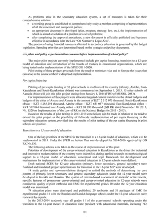 101
As problems arise in the secondary education system, a set of measures is taken for their
comprehensive solution:
 a working group is established to comprehensively study a problem comprising of representatives
of all the concerned and competent parties;
 an appropriate document is developed (plan, program, strategy, law, etc.), the implementation of
which is aimed at solution of a problem or a set of problems;
 after completing the approval procedures, a new document is officially published and becomes
effective in accordance with the Law “On Normative Legal Acts”.
The process of using financial resources allocated to secondary education is governed by the budget
legislation. Spending priorities are determined based on the strategic and policy documents.
Are pilots and policy experimentation common before implementation of school policy?
The major pilot projects currently implemented include per capita financing, transition to a 12-year
model of education and introduction of the boards of trustees in educational organizations, which are
being tested under implementation of the SPED 2011-2020.
Pilot testing of these projects proceeds from the need to minimize risks and to foresee the issues that
can arise in the course of their widespread implementation.
Per capita financing
Piloting of per capita funding at 50 pilot schools in 4 oblasts of the country (Almaty, Aktobe, East-
Kazakhstan and South-Kazakhstan oblasts) was commenced on September 1, 2013. 13 other schools of
Akmola oblast will join this pilot project staring from January 1, 2014 (FIPD of MESRK, 2013).
For implementation of this project were allocated targeted current transfers to the oblast budgets and
budgets of the cities of Astana and Almaty in the amount of KZT 2 512 075 thousand: South-Kazakhstan
oblast – KZT 1 285 294 thousand, Aktobe oblast – KZT 631 047 thousand, East-Kazakhstan oblast –
KZT 507 044 thousand and Almaty oblast – KZT 88 690 thousand (GD RK dated November 30, 2012,
No. 1520 on Implementation of the Law of RK on the National Budget for 2013 - 2015).
Based on the results of pilot testing in 2013-2014 conclusions will be made in relation to the need to
extend the pilot project or the possibility of full-scale implementation of per capita financing in the
secondary education system, provided that the results of pilot testing of the per capita financing in pilot
schools are positive.
Transition to a 12-year model f education
One of the key priorities of the SPED is the transition to a 12-year model of education, which will be
implemented in 2015. Under the SPED an Action Plan was developed for 2014-2016 approved by GD
RK No.130.
The following actions were taken in the course of implementation of this plan:
Priorities of development of the career-oriented education in Kazakhstan as the driver for industrial
and innovative modernization of the country were indentified during applied research on methodological
support to a 12-year model of education; conceptual and legal framework for development and
mechanisms for implementation of the career-oriented education in 12-year schools were defined.
Draft national SCES for 12-year education (primary, lower secondary, general secondary) were
finalized and translated; project specifications for transition to the 12-year SEP were developed.
18 study guides and recommendations designed to unfold the methods of determining the core
content of primary, lower secondary and general secondary education under the 12-year model were
developed in Kazakh and Russian. The system of criteria-based assessment of students’ achievements,
specific features of preparatory career-oriented and career-oriented education in 12-year schools were
considered; quality of pilot textbooks and EMC for experimental grades 10 under the 12-year education
model was monitored.
74 education plans were developed and published, 20 textbooks and 51 packages of EMC for
experimental grades 11 with the Russian and Kazakh-language schools under the 12-year education were
reviewed by experts.
In the 2013-2014 academic year all grades 11 of the experimental schools operating under the
transition to the 12-year model of education were provided with educational materials, including 712
 