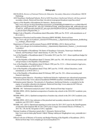 105
Bibliography
OECD (2014). Reviews of National Policies for Education: Secondary Education in Kazakhstan: OECD
Publishing.
AEO Nazarbayev Intellectual Schools, Work of AEO Nazarbayev Intellectual Schools with base general
secondary schools. Retrieved from http://nis.edu.kz/ru/programs/broadcast-exper/bas-school/
Agency of the Republic of Kazakhstan for Statistics.. Retrieved from
http://www.stat.gov.kz/faces/homePage;jsessionid=Lyl1SmdGMSg2GJrhhhFnTxzvvvxJ96lc5JlhwNT
QpPTy1FT1SLjq!266168778?_afrLoop=1958209107526&_afrWindowMode=0&_afrWindowId=null
#%40%3F_afrWindowId%3Dnull%26_afrLoop%3D1958209107526%26_afrWindowMode%3D0%2
6_adf.ctrl-state%3Dqztml194w_4
Budget Code of Republic of Kazakhstan dated 4December 2008 year No. 95-IV. with amendments as of
03.12.2013 г.
Department of Preschool and Secondary Education (DPSE MESRK). Retrieved from
http://www.edu.gov.kz/ru/about/o_ministersVET0/komitety_i_departamenty/departament_doshkolnog
o_i_srednego_obrazovanija/
Department of Finance and Investment Projects (DFIP MESRK). (2013). Retrieved from
http://www.edu.gov.kz/ru/struktura/komitety_i_departamenty/departament_finansov_i_investicionnyk
h_proektov/
Law of the Republic of Kazakhstan “On Status of Nazarbayev University, Nazarvayev Intellectual
Schools, and Nazarbayev Fund” dated January 19, 2011 No. 394-IV
Law of the Republic of Kazakhstan dated 23 November 2012 year No. 54-V. About republican budget for
2013-2015years.
Law of the Republic of Kazakhstan dated 23 January 2001 year No. 148. «On local state governance and
self-governance in the Republic of Kazakhstan».
Law of the Republic of Kazakhstan dated 24 March 1998 year No. 213-I. « About normative legal acts»,
(with amendments as of 04.07.2013 г.).
Law of the Republic of Kazakhstan dated 27July 2007 year No. 319-III. «About Education», (with
amendments as of 04.07.2013 г.).
Law of the Republic of Kazakhstan dated 28 February 2007 year No. 234. «About accounting and
financial reporting».
Information portal Zakon.kz. «Nazarbayev Intellectual Schools» implement new educational programms.
Retrieved from http://www.zakon.kz/kazakhstan/4496888-nazarbaev-intellektualnye-shkoly.html
Information portal Zakon.kz. The network of «Nazarbayev Intellectual Schools» is intended to be the
engine of secondary education development. Retrieved from http://www.zakon.kz/4471564-set-
nazarbaev-intellektualnye-shkoly.html
MESRK JSC “Information-analytical center” (IAC). Retrieved from http://ncepa.kz/
MESRK DPSE. (2010). Qualitativecomposition of teachers day schools in the 2010-2011 academic year,
Astana.
MESRK DPSE. (2011). Qualitativecomposition of teachers day schools in the 2011-2012 academic year,
Astana.
MESRK DPSE. (2012). Key indicators of the preschool and secondary education in the 2012-2013
academic year 2012-2013. Astana.
MESRK IAC. (2013). Operational reporting on action items for 2011-2015 years by the StateProgramm
of Education Development RK for 2011-2010 years (I stage): Government Decree of February 11,
2011 No. 130, for the 3rd quarter of 2013, Appendix .
National Academy of Education named after I. Altynsarin. Retrieved from
http://www.nao.kz/index.php?Itemid=14&id=7&lang=ru&layout=blog&option=com_content&view=
category
Official web-site of Ministry of Economy and Budget Planning of the Republic of Kazakhstan. (2013).
Retrieved from http://www.minplan.gov.kz/economyabout/331/
 