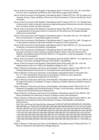 106
Decree of the Government of the Republic of Kazakhstan dated 11 February 2011 No. 130. Action Plan
for 2011-2015 to implement the SPED for 2011-2020 (Phase I) approved by GD RK
Decree of the Government of the Republic of Kazakhstan dated 12 March 2012 No. 320. On Approval of
Amounts, Sources, Types and Rules of Provision of Social Assistance to Citizens who Receive Social
Assistance.
Decree of the Government of the Republic of Kazakhstan dated 19 January 2012 No. 127. Standard rules
of admission for study at education institutions implementing general educational curricula of primary,
basic secondary, general secondary education,
Decree of the Government of the Republic of Kazakhstan dated 2 May 2007 No. 356. Several questions
on implementation of the project named “Construction of 100 schools and 100 hospitals through
public-private partnership”
Decree of the Government of the Republic of Kazakhstan dated 21 November 2012 No. 1473. Rules for
Review and Selection of Targeted Development Transfers.
Decree of the Government of the Republic of Kazakhstan dated 23 August 2012 No. 1080. “On approval
of state general compulsory educational standards of respective levels of education”.
Decree of the Government of the Republic of Kazakhstan dated 24 April 2008 No. 387. Several questions
on Ministry of Funanceof the Republic of Kazakhstan.
Decree of the Government of the Republic of Kazakhstan dated 24 April 2008 года No. 387. Several
questions on Finance Control Committee and State Purchase; Decree of the Government of the
Republic of Kazakhstan dated 29 October 2004 No.1134.inoperative. except for paragraphs 1,2,3 and
sub-3) and 4) of paragraph 4.
Decree of the Government of the Republic of Kazakhstan dated 28 October 2004 No. 1116. Questions on
Ministry of Economy and Budget Planning of the Republic of Kazakhstan.
Decree of the Government of the Republic of Kazakhstan dated 30 November 2012 No. 1520. On
Implementation of the Law of RK on the Republican Budget for 2013 - 2015 .
Order of Minister of Education and Science of the Republic of Kazakhstan dated 13 July 2009 No. 338.
Standard Qualification Characteristics of Teaching Positions and Equated Employees.
Order of Minister of Education and Science of the Republic of Kazakhstan dated 27 December 2012
No. 573. “On conducting the functioning test for Boards of Trustees at some educational
organizations. (amended and modified as of 19.08.2013).
Order of Minister of Education and Science of the Republic of Kazakhstan dated 29 January 2008 No. 40.
On approval the Rules of calculation of wages to employees of public education institutions financed
from the budget.
Order of Minister of Education and Science of the Republic of Kazakhstan dated 7 March 2012 No. 97.
Standards on Equipping and Furnishing Preschool, Primary, Lower Secondary, General Secondary,
Technical and Vocational Education Organizations
Order of Minister of Education and Science of the Republic of Kazakhstan dated 20 July 2009 No. 306.
Rules and deadlines for submission of reports on budget revenues and expenditures.
Order of Minister of Education and Science of the Republic of Kazakhstan dated 24 April 2008 No. 202.
Regulation on the financial control of the Ministry of Finance of the Republic of Kazakhstan.
Retrieved from
http://www.minfin.gov.kz/irj/go/km/docs/documents/%D0%9C%D0%B8%D0%BD%D1%84%D0%
B8%D0%BD_new/%D0%9E%20%D0%BC%D0%B8%D0%BD%D0%B8%D1%81%D1%82%D0%
B5%D1%80%D1%81%D1%82%D0%B2%D0%B5/%D0%A1%D1%82%D1%80%D1%83%D0%B
A%D1%82%D1%83%D1%80%D0%B0/%D0%9A%D0%BE%D0%BC%D0%B8%D1%82%D0%B5
%D1%82%D1%8B/%D0%9A%D0%BE%D0%BC%D0%B8%D1%82%D0%B5%D1%82%20%D1
%84%D0%B8%D0%BD%D0%B0%D0%BD%D1%81%D0%BE%D0%B2%D0%BE%D0%B3%D0
%BE%20%D0%BA%D0%BE%D0%BD%D1%82%D1%80%D0%BE%D0%BB%D1%8F/%D0%9F
%D0%BE%D0%BB%D0%BE%D0%B6%D0%B5%D0%BD%D0%B8%D0%B5/ru/1120450486_0_.
html
Order of Minister of Education and Science of the Republic of Kazakhstan dated 13 March 2013 No. 73.
Rules for Preparation and Submission of Budget Requests
 