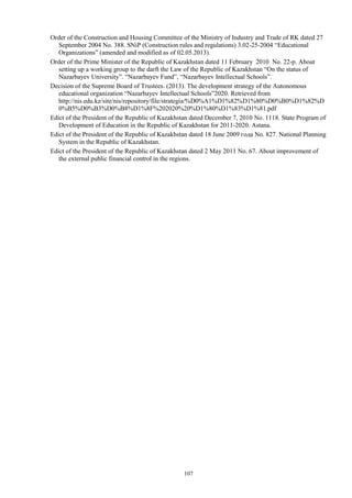 107
Order of the Construction and Housing Committee of the Ministry of Industry and Trade of RK dated 27
September 2004 No. 388. SNiP (Construction rules and regulations) 3.02-25-2004 “Educational
Organizations” (amended and modified as of 02.05.2013).
Order of the Prime Minister of the Republic of Kazakhstan dated 11 February 2010 No. 22-р. About
setting up a working group to the darft the Law of the Republic of Kazakhstan “On the status of
Nazarbayev University”. “Nazarbayev Fund”, “Nazarbayev Intellectual Schools”.
Decision of the Supreme Board of Trustees. (2013). The development strategy of the Autonomous
educational organization “Nazarbayev Intellectual Schools”2020. Retrieved from
http://nis.edu.kz/site/nis/repository/file/strategia/%D0%A1%D1%82%D1%80%D0%B0%D1%82%D
0%B5%D0%B3%D0%B8%D1%8F%202020%20%D1%80%D1%83%D1%81.pdf
Edict of the President of the Republic of Kazakhstan dated December 7, 2010 No. 1118. State Program of
Development of Education in the Republic of Kazakhstan for 2011-2020. Astana.
Edict of the President of the Republic of Kazakhstan dated 18 June 2009 года No. 827. National Planning
System in the Republic of Kazakhstan.
Edict of the President of the Republic of Kazakhstan dated 2 May 2011 No. 67. About improvement of
the external public financial control in the regions.
 