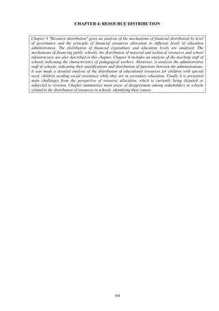 108
CHAPTER 4: RESOURCE DISTRIBUTION
Chapter 4 "Resource distribution" gives an analysis of the mechanisms of financial distribution by level
of governance and the principle of financial resources allocation to different levels of education
administration. The distribution of financial expenditure and education levels are analyzed. The
mechanisms of financing public schools, the distribution of material and technical resources and school
infrastructure are also described in this chapter. Chapter 4 includes an analysis of the teaching staff of
schools indicating the characteristics of pedagogical workers. Moreover, it analyzes the administrative
staff of schools, indicating their qualifications and distribution of functions between the administrations.
It was made a detailed analysis of the distribution of educational resources for children with special
need, children needing social assistance while they are in secondary education. Finally it is presented
main challenges from the perspective of resource allocation, which is currently being disputed or
subjected to revision. Chapter summarizes main areas of disagreement among stakeholders in schools
related to the distribution of resources in schools, identifying their causes.
 