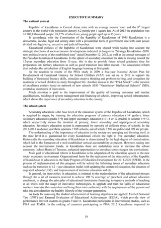 10
EXECUTIVE SUMMARY
The national context
Republic of Kazakhstan is Central Asian state with an average income level and the 9th
largest
country in the world with population density 6.2 people per 1 square km. As of 2013 the population was
16 909,8 thousand people, 26,77% of which are young people aged up to 15 years.
In accordance with the Constitution of the Republic of Kazakhstan of 1995 Kazakhstan is a
democratic, secular, legal and unitary state with a presidential form of government and with state power
divided into legislative, executive and judicial branches.
Educational policies of the Republic of Kazakhstan were shaped while taking into account the
strategic directions of socio-economic developments indicated in long-term “Strategy Kazakhstan -2050:
new political course of the established state” dated December 12, 2012, as well as the annual messages of
the President to nation of Kazakhstan. In the sphere of secondary education the state is moving toward the
12-year secondary education from 11-year, this is due to provide future school graduates time for
preparation into tertiary education as well as good transition into labor market. The educational reform
also includes the introduction of English language learning at first grade.
As the reaction to results of the PISA study in 2009 a five-year National Action Plan for
Development of Functional Literacy for School Children (NAP) was set up in 2012 to support the
building of functional literacy skills, stimulate creative thinking and problem-solving, and strengthen the
readiness of school children to study throughout life. Another answer to the “PISA Shock” is the creation
of excellence centers based on network of new schools AEO “Nazarbayev Intellectual Schools” (NIS),
created as incubators of innovation.
Much attention is paid to the improvement of the quality of learning outcomes and teacher
qualifications, building of system management and financing of schools, improving school infrastructure,
which shows the importance of secondary education in the country.
The school system
Secondary education is the base level of the education system of the Republic of Kazakhstan, which
is acquired in stages, by learning the education programs of primary education (1-4 grades), lower
secondary education (grades 5-9) and upper secondary education (10-11 or 12 grades) in scheme 4+5+2,
which respectively means the duration of primary, lower secondary and upper/general secondary
education. Secondary education system is represented by network of different types of schools. In the
2012-2013 academic year there operates 7 698 schools, out of which 7 589 are public and 109 are private.
The understanding of the importance of education in the society are emerging and forming itself, at
the state level it is guaranteed for every Kazakhstani citizen the right to free secondary education.
Historically the secondary education of Kazakhstan is characterized by the high degree of centralization,
which led to the formation of a well-established vertical accountability at present. However, taking into
account the international trends, in Kazakhstan there are undertaken steps to increase the school
autonomy (school Board of Trustees, enhanced opportunities to introduce some changes into curriculum).
Main goal of educational reform in Kazakhstan is the adaptation of the education system to the new
socio- economic environment. Organizational basis for the realization of the state policy of the Republic
of Kazakhstan in education is the State Program of Education Development for 2011-2020 (SPED). In the
process of implementation of this program will be solved the following issues of secondary education
such as the transition to 12 - year education model with updating the content of education, the situation of
ungraded schools (UGS), and improvement of inclusive education and etc.
In general, the state policy in education, is oriented to the modernization of the educational process
through the a set of measures realized to achieve 100 % coverage of preschool and school education
enrolment, to change the principles of educational institutions financing, to improve methods of teaching
at all levels with the usage of innovative technologies, to upgrade and train the skills of educational
workers; to revise the curriculum and bring them into conformity with the requirements of the present and
take into consideration the healthy lifestyle of the younger generation.
As tools for assessing the student achievement of learning objectives are applied: Unified National
Test (UNT) and External Evaluation of Educational Achievements (EEEA), which provide view of
performance level of students in grades 9 and 11. Kazakhstan participates in international studies, such as
PISA and TIMSS. In the ranking of countries participating in PISA 2012 Kazakhstan improved its
 