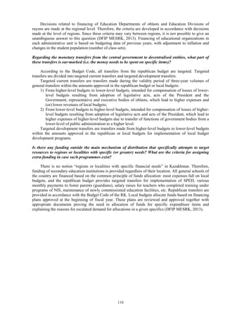 110
Decisions related to financing of Education Departments of oblasts and Education Divisions of
rayons are made at the regional level. Therefore, the criteria are developed in accordance with decisions
made at the level of regions. Since these criteria may vary between regions, it is not possible to give an
unambiguous answer to this question (DFIP MESRK, 2013). Financing of educational organizations in
each administrative unit is based on budgeting data of previous years, with adjustment to inflation and
changes in the student population (number of class sets).
Regarding the monetary transfers from the central government to decentralised entities, what part of
these transfers is ear-marked (i.e. the money needs to be spent on specific items)?
According to the Budget Code, all transfers from the republican budget are targeted. Targeted
transfers are divided into targeted current transfers and targeted development transfers.
Targeted current transfers are transfers made during the validity period of three-year volumes of
general transfers within the amounts approved in the republican budget or local budgets:
1) From higher-level budgets to lower-level budgets, intended for compensation of losses of lower-
level budgets resulting from adoption of legislative acts, acts of the President and the
Government, representative and executive bodies of oblasts, which lead to higher expenses and
(or) lower revenues of local budgets;
2) From lower-level budgets to higher-level budgets, intended for compensation of losses of higher-
level budgets resulting from adoption of legislative acts and acts of the President, which lead to
higher expenses of higher-level budgets due to transfer of functions of government bodies from a
lower-level of public administration to a higher level.
Targeted development transfers are transfers made from higher-level budgets to lower-level budgets
within the amounts approved in the republican or local budgets for implementation of local budget
development programs.
Is there any funding outside the main mechanism of distribution that specifically attempts to target
resources to regions or localities with specific (or greater) needs? What are the criteria for assigning
extra-funding in case such programmes exist?
There is no notion “regions or localities with specific financial needs” in Kazakhstan. Therefore,
funding of secondary education institutions is provided regardless of their location. All general schools of
the country are financed based on the common principle of funds allocation: most expenses fall on local
budgets, and the republican budget provides targeted transfers for implementation of SPED, various
monthly payments to foster parents (guardians), salary raises for teachers who completed training under
programs of NIS, maintenance of newly commissioned education facilities, etc. Republican transfers are
provided in accordance with the Budget Code of the RK. Local budgets allocate funds based on financing
plans approved at the beginning of fiscal year. These plans are reviewed and approved together with
appropriate documents proving the need in allocation of funds for specific expenditure items and
explaining the reasons for escalated demand for allocations in a given specifics (DFIP MESRK, 2013).
 