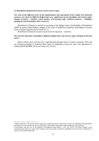 111
4.2 Distribution of financial resources across resource types
For each of the different levels of the administration and educational levels, outline how financial
resources are spent on different budget items (e.g. capital and current spending) and resource types
(human resources – teachers, school leaders, non-teaching staff ; physical resources – buildings,
equipment, school materials; other resources).
Distribution of finances is carried out according to the Budget Code of the Republic of Kazakhstan
(2008) at central, oblast budgets, budgets of the cities of republican importance and budgets of rayons
(cities of oblast importance) (see Annex 4A, 2)
Distribution of financial resources across levels of education – see below.
How has the allocation of funding to different budget items and resource types changed in the past
years?
Public schools (most of them) have organizational-and-legal form of “public institution” (PI5
) and
are financed according to financing plans based on budgeting of previous years with adjustment to
inflation (DFIP MESRK, 2013) (see Annex 4A, T.4A.2).
5
Public Institution is the noncommercial organization, which has status of legal entity, which was established in organizational
and legal form of an institution to carry out functions. Type of public institution: central (republican) and communal.
In accordance with the Law of the Republic of Kazakhstan dated March 1, 2011 No. 413-IV “On State Property” rayon
communal legal entities are rayon state enterprises and rayon public institutions established by local executive authorities of
rayons, cities of oblast importance.
 