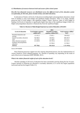 112
4.3 Distribution of resources between levels and sectors of the school system
Describe how financial resources are distributed across the different levels of the education system
(exceptionally, for this item, please include tertiary and adult education).
In allocation of funds to all levels of education (excluding higher and postgraduate education), mixed
form of funding is used: local budget and republican budget (transfers). There is no single, annually
preserved ratio of local budget’s and republican budget’s shares. However, share of local budget in
funding of all levels of education is significantly higher than share of the republican budget (Table 4.2).
Higher and postgraduate education is financed only from the republican budget.
Table 4.2. Structure of State Budget Expenses by Levels of Education, 2012-2013
Levels of education
2012
Local budget expenses,
million KZT
Republican budget
expenses, million KZT
Total expenses, million
KZT
Preschool education and
training
112 451,5 27 607,1 140 058,6
General secondary education 565 904,3 40 303,6 606 207,9
TVE 67 372,4 23 744,9 91 117,3
Other education programs 212 029,9 149 595,4 361 625,3
Graduate and postgraduate
education
- 112 984,5 112 984,5
TOTAL 957 758,1 354 235,5 1 311 993,6
Source: DFIP MESRK
Since financing processes support not only ongoing educational process, but also implementation of
various initiatives, newly adopted programs, etc, amounts of spending vary depending on the needs of
each of the levels of education (DFIP MESRK, 2013).
What is the relative financial weight of each of the education levels?
Absolute spending of all levels of education has been consistently growing during the last 10 years.
Largest amounts of financing are allocated to secondary education, as it covers the largest population
(universal) and last the longest (Table 4.3).
 