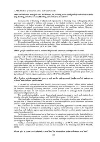114
4.4 Distribution of resources across individual schools
What are the main principles and mechanisms for funding public (and publicly-subsidised) schools
(e.g. funding formulae, historical funding, administrative discretion)?
Main principle of financing of educational organizations is financing based on budgeting data of
previous years adjusted to inflation and changes in the student population (number of class sets).
Administrators of budget programs of educational organizations are local governments (excluding
republican educational organizations, which are financed from the republican budget). Moreover,
according to the Budget Code, schools can receive targeted republican transfers.
In case of need in additional funds, as the specifics 163 “Costs Fund universal sompulsory secondary
education” provides barrier-free access to educational institutions for children with disabilities
(installation of ramps, elevators in the school building, simultaneous teaching of children with disabilities
of the muscoskeletal system) and additional payment for teachers, working in the opened in new
academic year correctional class, which is based on decision by Maslikhat sessions (city, oblast, rayon).
The mechanism of financing is the financing plan, which includes a list of specifics (expense items),
with breakdown by months, and is adjusted as budget funds are disbursed for purpose of their efficient
distribution and full disbursement (DFIP MESRK, 2013).
Which specific criteria are used to estimate the financial resources needed for each school?
Till December 31 of current fiscal year, each educational organization develops a financing plan with
specifics, each of which reflects key financial needs (GD RK No. 220 dated February 26, 2009). While
some of them depend on the designed school capacity (for instance, utility payments, communication
services, etc.), others depend on number of students (for instance, teacher salaries, etc.), which are used as
criteria of financial needs. Number of specifics depends on needs of a school, which are listed in draft
application before they are included in the financing plan (they are included in the financing plan
providing approval of the local government). Regulations governing existence of these expense items are:
Law of the RK “On Education” (2007), Sanitary Rules, Fire Safety Rules (2011), etc. Financing of each
individual specific is done based on previous year’s data with adjustment to consumer prices index, in
percentage, for current expenses, excluding salaries (DFIP MESRK, 2013).
How do these criteria account for aspects such as the socio-economic background of students, or
schools’ and students’ special needs?
If a school has students from poor families, families with many children, children without parental
care, who have officially proved their status, the financing plan includes specific 163 “Costs of the fund
of universal compulsory secondary education”, which provides funds for purchase of clothes and
organization of meals for such students to the amount of at least 1% of budget funds allocated for
maintenance of general schools.
This specific is intended to provide financial and material assistance to pupils and students from
socially vulnerable families in accordance with the GD RK as January 25, 2008 No.64.
Also, funds allocated in this specific, spent on purchase of textbooks, teaching aids, school supplies,
the provision of financial assistance, the purchase of vouchers to children resort/sanatorium institutions
and rest camps, participation in recreational and sport activities.
Also, if a school has children, who, due to diseases proven by appropriate documents, are advised to
study at home, the school receives extra funding to organize home schooling. Moreover, for purpose of
supporting such students, regions receive republican transfers, which are spent on specific purposes, such
as purchase of computers.
Furthermore, in order to ensure barrier-free access to educational organizations for disabled children,
installment of entrance ramps was organized. Also, in accordance with Construction Norms and Rules,
installment of specialized equipment (elevators in school buildings for children with musculo-skeletal
disability) was organized.
Finally, if a school opens a correction class, then according to GD RK No. 1400, teachers who work
there receive compensation payments, which are also included in the financing plan (DFIP MESRK,
2013).
Please refer to resources levied at the central level but also to those levied at the more local level.
 