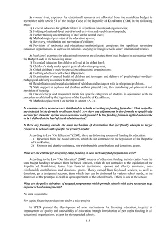 115
At central level, expenses for educational resources are allocated from the republican budget in
accordance with Article 53 of the Budget Code of the Republic of Kazakhstan (2008) in the following
areas:
1) General education for gifted children in republican educational organizations;
2) Holding of national-level out-of-school activities and republican olympiads;
3) Further training and retraining of staff at the central level;
4) Methodological provision of the education system;
5) Recovery, rehabilation and recreation of children;
6) Provision of textbooks and educational-methodological complexes for republican secondary
education organizations, as well as for nationals studying in foreign schools under international treaties.
At local level, expenses for educational resources are allocated from local budgets in accordance with
the Budget Code in the following areas:
1) Extended education for children offered at the oblast level;
2) Children’s study under special general education programs;
3) Gifted children’s study in specialized educational organizations;
4) Holding of oblast-level school Olympiads;
5) Examination of mental health of children and teenagers and delivery of psychological-medical-
pedagogical advisory assistance to the population;
6) Rehabilitation and social adaptation of children and teenagers with development problems;
7) State support to orphans and children without parental care, their mandatory job placement and
provision of housing;
8) Free-of-charge and discounted meals for specific categories of students in accordance with the
procedure established by the legislation of the Republic of Kazakhstan;
9) Methodological work (see further in Annex 4A, 3).
In countries where resources are distributed to schools according to funding formulae: What variables
are included in the formula to allocate funds? Are there any adjustments in the formula to specifically
account for students’ special socio-economic backgrounds? Is the funding formula applied nationwide
or is it defined at the level of local administration?
Is there any funding outside the main mechanism of distribution that specifically attempts to target
resources to schools with specific (or greater) needs?
According to Law “On Education” (2007), there are following sources of funding for education:
1) Revenues from fee-based services, which do not contradict to the legislation of the Republic
of Kazakhstan;
2) Sponsor and charity assistance, non-reimbursable contributions and donations, grants.
What are the criteria for assigning extra-funding in case such targeted programmes exist?
According to the Law “On Education” (2007) sources of education funding include (aside from the
state budget funding): revenues from fee-based services, which do not contradict to the legislation of the
Republic of Kazakhstan; loans from financial institutions; sponsor and charity assistance, non-
reimbursable contributions and donations, grants. Money earned from fee-based services, as well as
donations, go a designated account, from which they can be disbursed for various school needs, at the
discretion of the principal, as well as upon agreement of the school board, if there is one at the school.
What are the policy objectives of targeted programmes which provide schools with extra resources (e.g.
improve school management)?
No data is available.
Per-capita financing mechanisms under a pilot project
In SPED planned the development of new mechanisms for financing education, targeted at
improvement of quality and assessibility of education through introduction of per capita funding in all
educational organizations, except for the ungraded schools.
 
