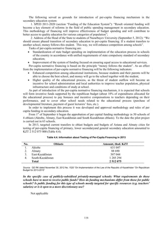 116
The following served as grounds for introduction of per-capita financing mechanism in the
secondary education system:
1. SPED 2011-2020 (section “Funding of the Education System”): “Result oriented funding will
become a key element of reforms in the field of public spending management in secondary education.
This methodology of financing will improve effectiveness of budget spending and will contribute to
better access to quality education for various categories of population”;
2. Address of the Head of the State to students of Nazarbayev University (September 5, 2012): “We
should ensure phased transition of secondary education to per-capita financing. If a student transfers to
another school, money follows this student. This way, we will enhance competition among schools”.
Tasks of per-capita normative financing are:
 Standardization of state budget spending on implementation of the education process in schools
of the country in accordance with unified requirements of state compulsory standard of secondary
education;
 Improvement of the system of funding focused on ensuring equal access to educational services.
Per-capita normative financing is based on the principle “money follows the student”. As an effect
from the implementation of per-capita normative financing will be the following indicators:
 Enhanced competition among educational institutions, because students and their parents will be
able to choose the best school, and money will go to the school together with the student;
 Higher quality of the educational process, as the threat of student outflow will become an
incentive for school administration and local authorities to improve teacher population, physical
infrastructure and conditions of study at school.
As part of introduction of the per-capita normative financing mechanism, it is expected that schools
will form inventive funds supported by the republican budget (about 10% of expenditures allocated for
the educational process) to pay bonuses and incentive compensations to teachers depending on their
performance, and to cover other school needs related to the educational process (purchase of
developmental literature, payment of guest lecturers’ fees, etc.).
In order to implement this process it was developed and approved methodology and rules of per
capita funding in secondary education.
From 1st
of September it began the approbation of per capital funding methodology in 50 schools of
4 oblasts (Aktobe, Almaty, East Kazakhstan and South Kazakhstan oblasts). To the date the pilot project
is carried out in 63 schools.
In 2013, targeted current transfers to oblast budgets and budgets of Astana and Almaty cities for
testing of per-capita financing of primary, lower secondaryand general secondary education amounted to
KZT 2 512 075 000 (Table 4.4).
Table 4.4. Information about Testing of Per-Capita Financing in 2013
No. Oblasts Amount, thsd. KZT
1. Aktobe 631 047
2. Almaty 88 690
3. East-Kazakhstan 507 044
4. South-Kazakhstan 1 285 294
Total 2 512 075
Source: GD RK dated November 30, 2012 No. 1520 “On Implementation of the Law of the Republic of Kazakhstan “On Republican
Budget for 2013-2015”
In the specific case of publicly-subsidised privately-managed schools: What requirements do these
schools have to meet to receive public funds? How do funding mechanisms differ from those for public
schools? Is public funding for this type of schools mostly targeted for specific resources (e.g. teachers’
salaries) or is it open to a more discretionary use?
Not applicable
 