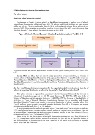 117
4.5 Distribution of school facilities and materials
The school network
How is the school network organised?
As discussed in Chapter 2, school network in Kazakhstan is represented by various types of schools
with different departmental affiliation (Figure 4.2). All schools could be divided into two main groups:
public and private. Private schools make about 1.4% of total number of schools. These schools do not
report to MES. Their activities are organized based on licenses issued by MES. According to the Law
“On State Statistics”, these schools file statistical reports to the ASKR.
Figure 4.2. Network of General Secondary Education Organizations, Academic Year 2012-2013
Source: Data of MESRK “Key indicators of preschool and secondary education system, academic year 2012-2013”, Astana – 2012,
p. 273
Besides MES and LEA, there are schools under jurisdiction of such ministries, as Ministry of
Internal Affairs of the Republic of Kazakhstan (54), Agency of the Republic of Kazakhstan for Sports and
Physical Education (11), Ministry of Health of the Republic of Kazakhstan (6), Ministry of Defense of the
Republic of Kazakhstan (1), and Ministry of Labor and Social Protection of Population of the Republic of
Kazakhstan (1).
Are there established principles or regulations for the organisation of the school network (e.g. size of
schools; geographical distribution of schools) at the central or local administration levels?
The school network is organized in accordance with the Guaranteed Norm of the Network of
Educational Organizations approved by GD RK dated December 21, 2007 No. 1256, also Order of
Ministry of Education and Science dated September 17, 2013 No. 375 “On Approval of Standard Rules of
Activities, by Types of General Education Organizations (Primary, Lower secondary and General
Secondary Education)” in each rural location is guaranteed: functioning of primary ungraded school from
5 to 40 students, lower secondary ungraded education institution from 41 to 80 students and general
secondary ungraded schools from 81 to 180 students.
It is not to equate rural school and ungraded school. “Ungraded school” or incomplete, schools are
UGS, mostly in rural areas, which do not have enough students to give each year group its own class and
so have combined classes to teach several age groups of students together in one class with a specific way
of organizing lessons (Law “On Education”, 2007).
Based on the fact that the secondary school with the students enrolment not more than 180 people, is
an UGS, classes in such school will not necessarily be aligned, i.e. there will not be classes for students of
two different classes at the same time in the same classroom as it is stated in the definition of ungraded
school in the Law "On Education".
 