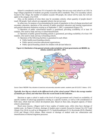 118
School is considered a rural one if it is located in the village, but not every rural school is an UGS. In
large villages population of students can greatly exceed the above standards. Thus, if in secondary school,
located in the village, the number of students exceeds 180 people, the school will be rural, but will not
apply to the category of an UGS.
Also, on the outskirts of cities there may be secondary schools, where quantity of people doesn’t
reach 180 people. Such schools are ungraded schools, but are not rural.
In urban area, for purpose of accommodating the needs of population in free-of-charge preschool and
secondary education, operation of the network of public preschool education and training organizations
and general education institution existing as of September 1, 2007, is guaranteed (Figure 4.3).
1) Operation of public school-based hostels is guaranteed, providing availability of at least 10
students, who need to study and stay in school-based hostels.
2) Operation of public general boarding schools is guaranteed, providing availability of at least 150
students, who need to study and stay in boarding schools.
3) Operation of the following facilities is guaranteed in each oblast:
 Public health-resort boarding schools;
 Public special correction educational organizations;
 Public special boarding schools for children with deviant behavior.
Figure 4.3. Distribution of day general schools under jurisdiction of local governments and MESRK, by
oblasts, academic year 2012 – 2013
Source: Data of MESRK “Key indicators of preschool and secondary education system, academic year 2012-2013”, Astana – 2012
Typically, how big are schools at the different levels of the school system? What is the average number
of students per school, and what have been the recent trends in this indicator.
Decision to open a school is made at the level of local government and is based on availability of
specific number of school-age population residing in a specific location, as well as with consideration of
birth rates, which feed into school development plan. Based on these data, designed capacity of future
school is determined.
Rural areas (rayons, villages) tend to have surplus of student seats, while cities have shortage of
student seats. As Figure 4.4 shows, shortage of student seats is mainly focused in Astana City (24.7) and
Almaty City (24.4), as well as in Mangistau (21.7), South-Kazakhstan (21.2), Kyzylorda (20.9), Zhambyl
(18.8) and Almaty (18.6) oblasts. Main reasons of shortage of student seats are: urbanization and
intensification of internal migration processes.
 
