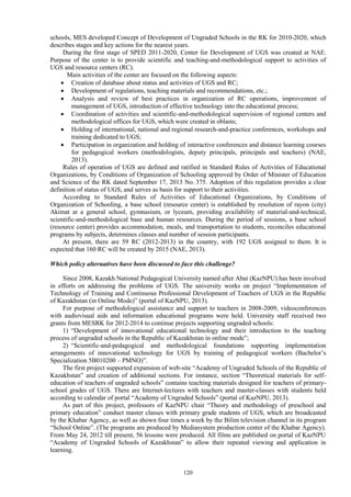 120
schools, MES developed Concept of Development of Ungraded Schools in the RK for 2010-2020, which
describes stages and key actions for the nearest years.
During the first stage of SPED 2011-2020, Center for Development of UGS was created at NAE.
Purpose of the center is to provide scientific and teaching-and-methodological support to activities of
UGS and resource centers (RC).
Main activities of the center are focused on the following aspects:
 Creation of database about status and activities of UGS and RC;
 Development of regulations, teaching materials and recommendations, etc.;
 Analysis and review of best practices in organization of RC operations, improvement of
management of UGS, introduction of effective technology into the educational process;
 Coordination of activities and scientific-and-methodological supervision of regional centers and
methodological offices for UGS, which were created in oblasts;
 Holding of international, national and regional research-and-practice conferences, workshops and
training dedicated to UGS;
 Participation in organization and holding of interactive conferences and distance learning courses
for pedagogical workers (methodologists, deputy principals, principals and teachers) (NAE,
2013).
Rules of operation of UGS are defined and ratified in Standard Rules of Activities of Educational
Organizations, by Conditions of Organization of Schooling approved by Order of Minister of Education
and Science of the RK dated September 17, 2013 No. 375. Adoption of this regulation provides a clear
definition of status of UGS, and serves as basis for support to their activities.
According to Standard Rules of Activities of Educational Organizations, by Conditions of
Organization of Schooling, a base school (resource center) is established by resolution of rayon (city)
Akimat at a general school, gymnasium, or lyceum, providing availability of material-and-technical,
scientific-and-methodological base and human resources. During the period of sessions, a base school
(resource center) provides accommodation, meals, and transportation to students, reconciles educational
programs by subjects, determines classes and number of session participants.
At present, there are 59 RC (2012-2013) in the country, with 192 UGS assigned to them. It is
expected that 160 RC will be created by 2015 (NAE, 2013).
Which policy alternatives have been discussed to face this challenge?
Since 2008, Kazakh National Pedagogical University named after Abai (KazNPU) has been involved
in efforts on addressing the problems of UGS. The university works on project “Implementation of
Technology of Training and Continuous Professional Development of Teachers of UGS in the Republic
of Kazakhstan (in Online Mode)” (portal of KazNPU, 2013).
For purpose of methodological assistance and support to teachers in 2008-2009, videoconferences
with audiovisual aids and information educational programs were held. University staff received two
grants from MESRK for 2012-2014 to continue projects supporting ungraded schools:
1) “Development of innovational educational technology and their introduction to the teaching
process of ungraded schools in the Republic of Kazakhstan in online mode”;
2) “Scientific-and-pedagogical and methodological foundations supporting implementation
arrangements of innovational technology for UGS by training of pedagogical workers (Bachelor’s
Specialization 5В010200 – PMNO)”.
The first project supported expansion of web-site “Academy of Ungraded Schools of the Republic of
Kazakhstan” and creation of additional sections. For instance, section “Theoretical materials for self-
education of teachers of ungraded schools” contains teaching materials designed for teachers of primary-
school grades of UGS. There are Internet-lectures with teachers and master-classes with students held
according to calendar of portal “Academy of Ungraded Schools” (portal of KazNPU, 2013).
As part of this project, professors of KazNPU chair “Theory and methodology of preschool and
primary education” conduct master classes with primary grade students of UGS, which are broadcasted
by the Khabar Agency, as well as shown four times a week by the Bilim television channel in its program
“School Online”. (The programs are produced by Mediasystem production center of the Khabar Agency).
From May 24, 2012 till present, 56 lessons were produced. All films are published on portal of KazNPU
“Academy of Ungraded Schools of Kazakhstan” to allow their repeated viewing and application in
learning.
 